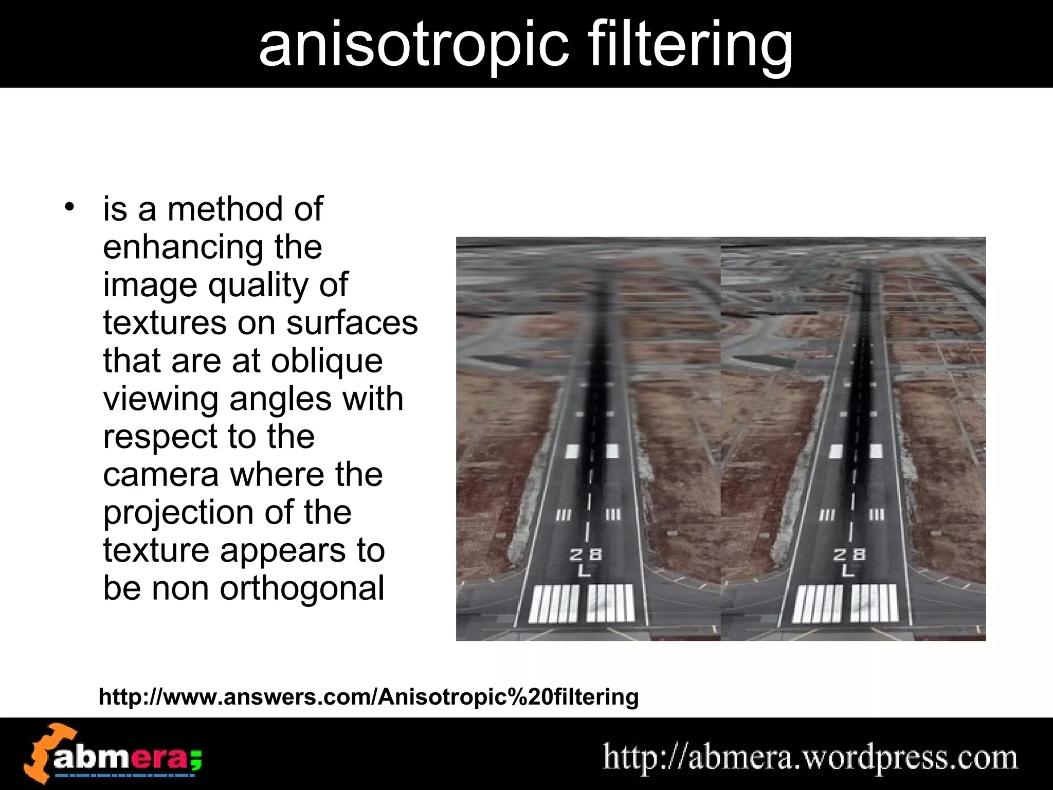 anisotropic filtering

• is a method of
  enhancing the
  image quality of
  textures on surfaces
  that are at oblique
  viewing angles with
  respect to the
  camera where the
  projection of the
  texture appears to
  be non orthogonal

  http://www.answers.com/Anisotropic%20filtering
 
