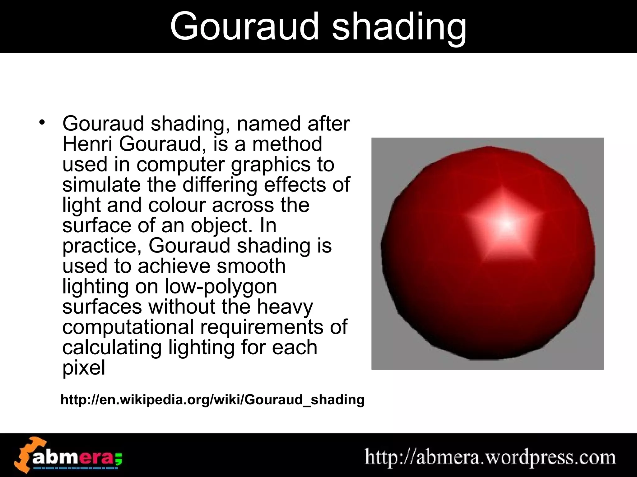 Gouraud shading

• Gouraud shading, named after
  Henri Gouraud, is a method
  used in computer graphics to
  simulate the differing effects of
  light and colour across the
  surface of an object. In
  practice, Gouraud shading is
  used to achieve smooth
  lighting on low-polygon
  surfaces without the heavy
  computational requirements of
  calculating lighting for each
  pixel
  http://en.wikipedia.org/wiki/Gouraud_shading
 
