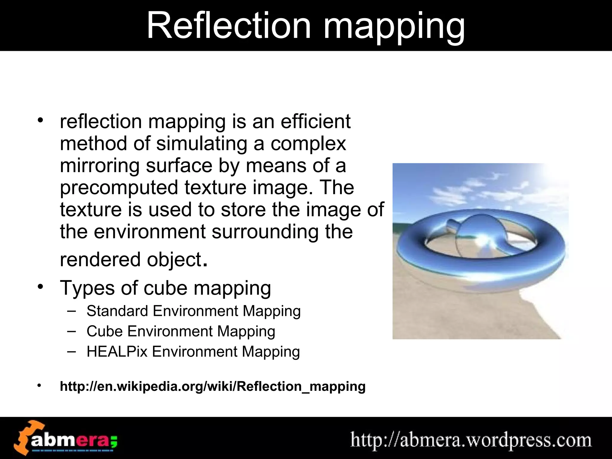 Reflection mapping

• reflection mapping is an efficient
  method of simulating a complex
  mirroring surface by means of a
  precomputed texture image. The
  texture is used to store the image of
  the environment surrounding the
  rendered object.
• Types of cube mapping
     – Standard Environment Mapping
     – Cube Environment Mapping
     – HEALPix Environment Mapping

•   http://en.wikipedia.org/wiki/Reflection_mapping
 