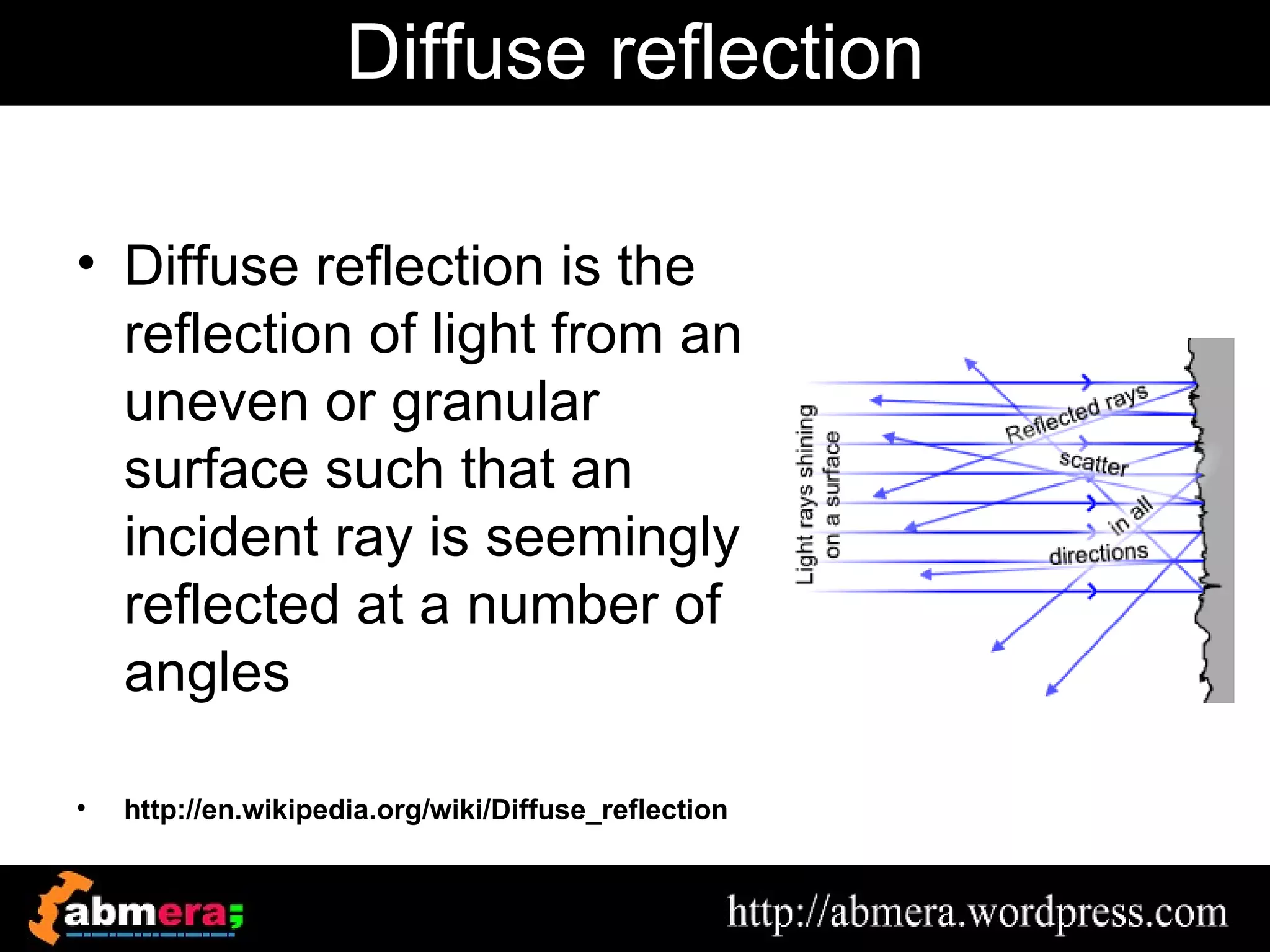 Diffuse reflection

• Diffuse reflection is the
  reflection of light from an
  uneven or granular
  surface such that an
  incident ray is seemingly
  reflected at a number of
  angles

•   http://en.wikipedia.org/wiki/Diffuse_reflection
 