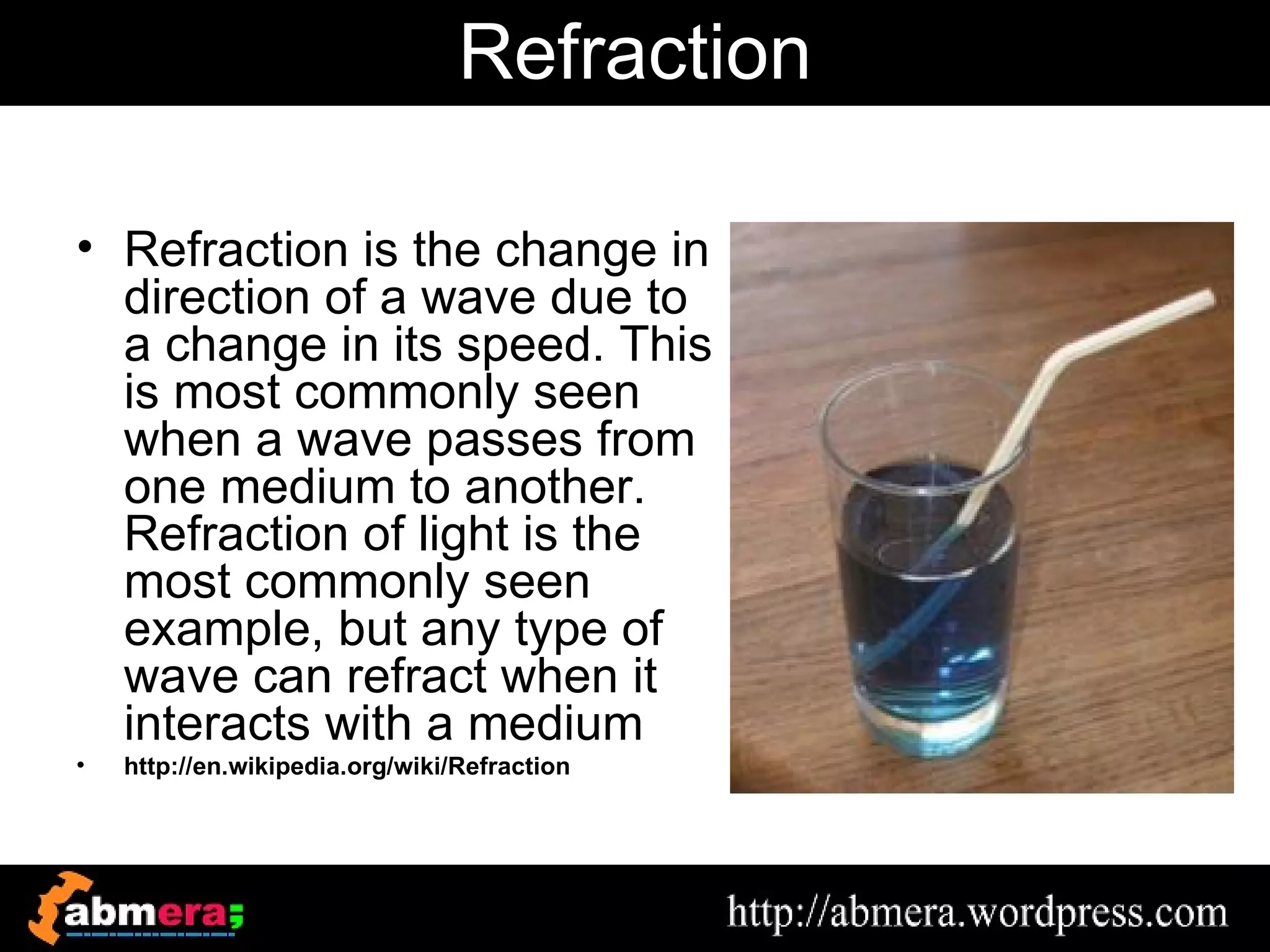 Refraction

• Refraction is the change in
  direction of a wave due to
  a change in its speed. This
  is most commonly seen
  when a wave passes from
  one medium to another.
  Refraction of light is the
  most commonly seen
  example, but any type of
  wave can refract when it
  interacts with a medium
•   http://en.wikipedia.org/wiki/Refraction
 
