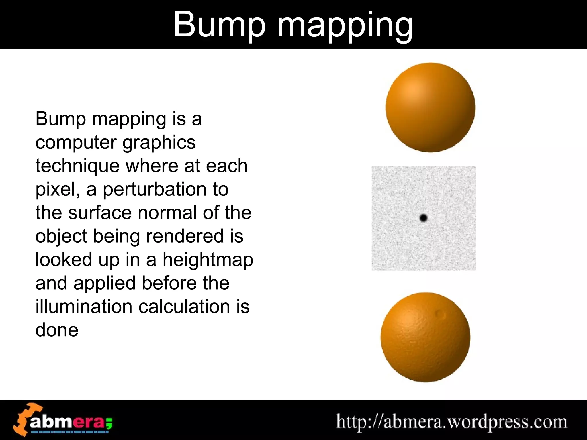 Bump mapping

Bump mapping is a
computer graphics
technique where at each
pixel, a perturbation to
the surface normal of the
object being rendered is
looked up in a heightmap
and applied before the
illumination calculation is
done
 