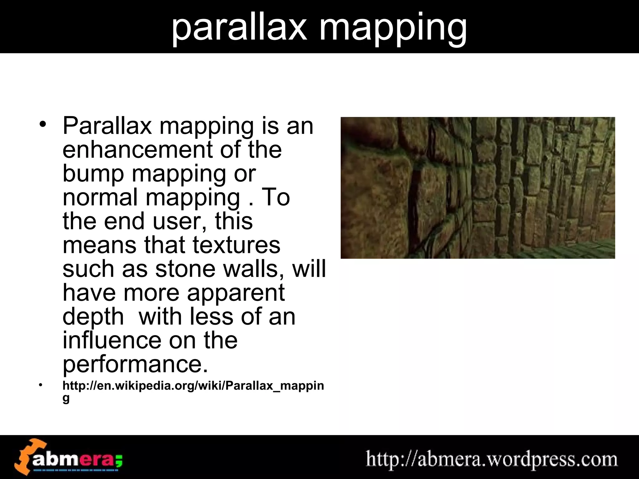 parallax mapping

• Parallax mapping is an
  enhancement of the
  bump mapping or
  normal mapping . To
  the end user, this
  means that textures
  such as stone walls, will
  have more apparent
  depth with less of an
  influence on the
  performance.
•   http://en.wikipedia.org/wiki/Parallax_mappin
    g
 