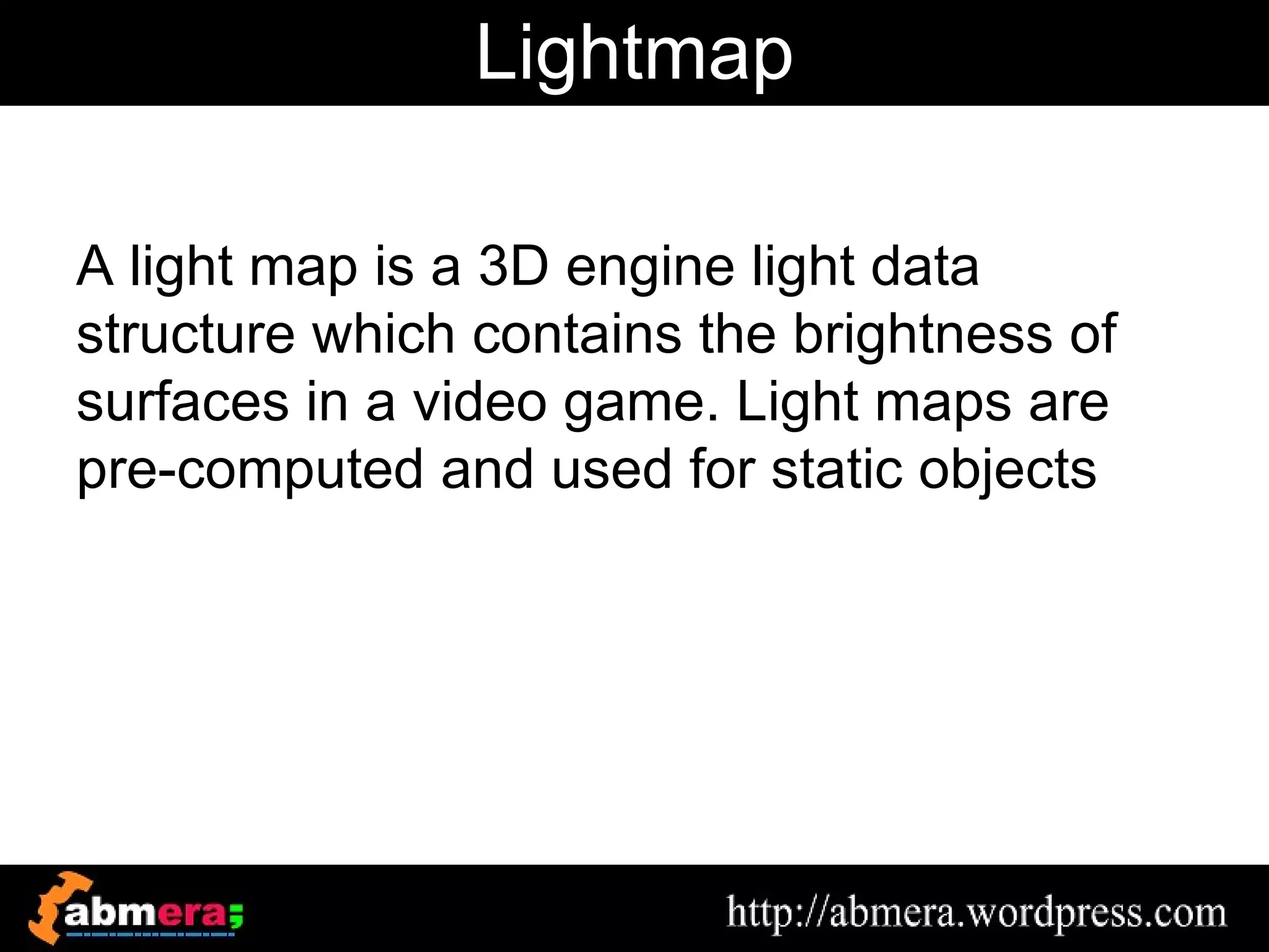 Lightmap

A light map is a 3D engine light data
structure which contains the brightness of
surfaces in a video game. Light maps are
pre-computed and used for static objects
 