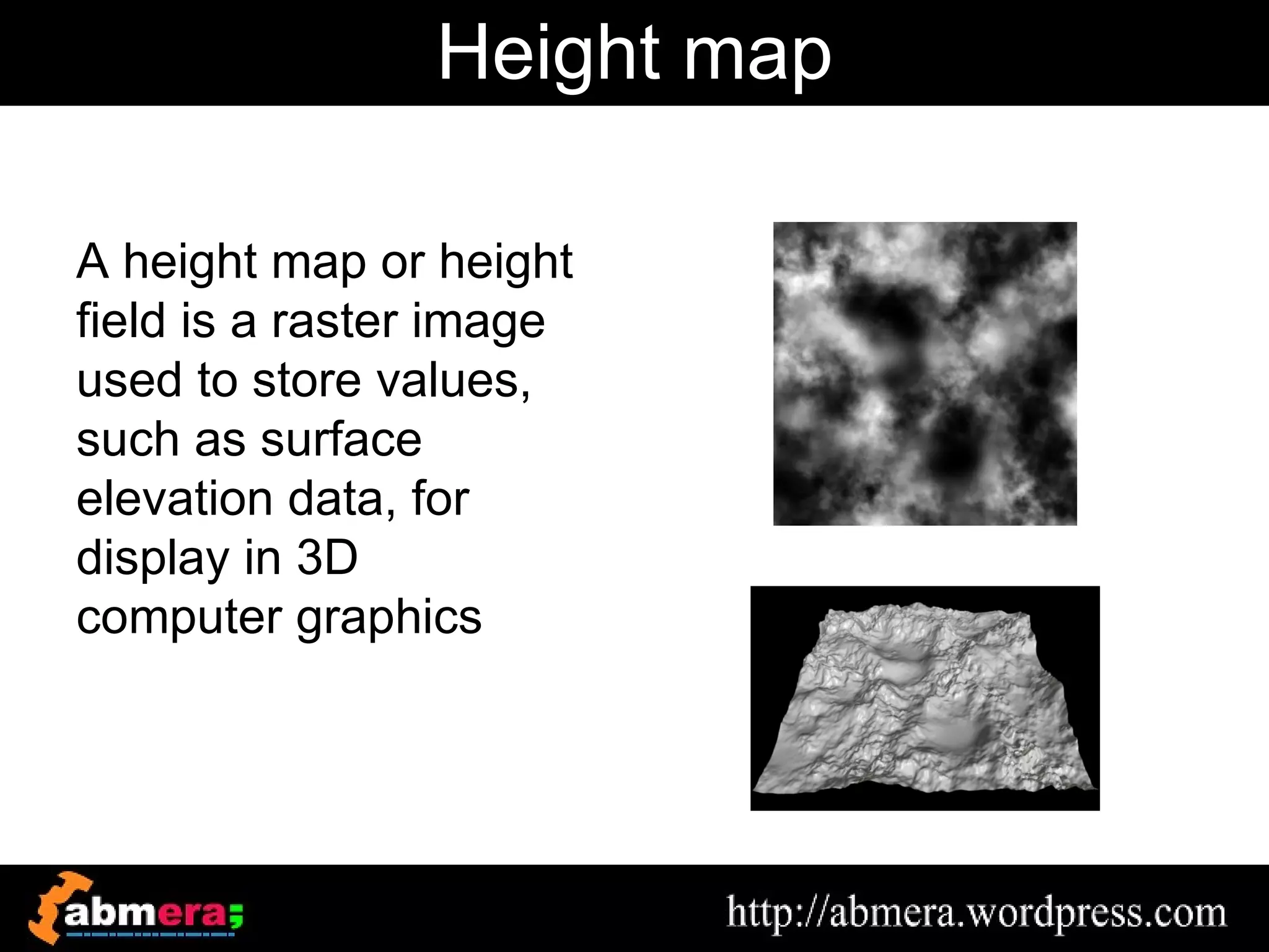 Height map

A height map or height
field is a raster image
used to store values,
such as surface
elevation data, for
display in 3D
computer graphics
 