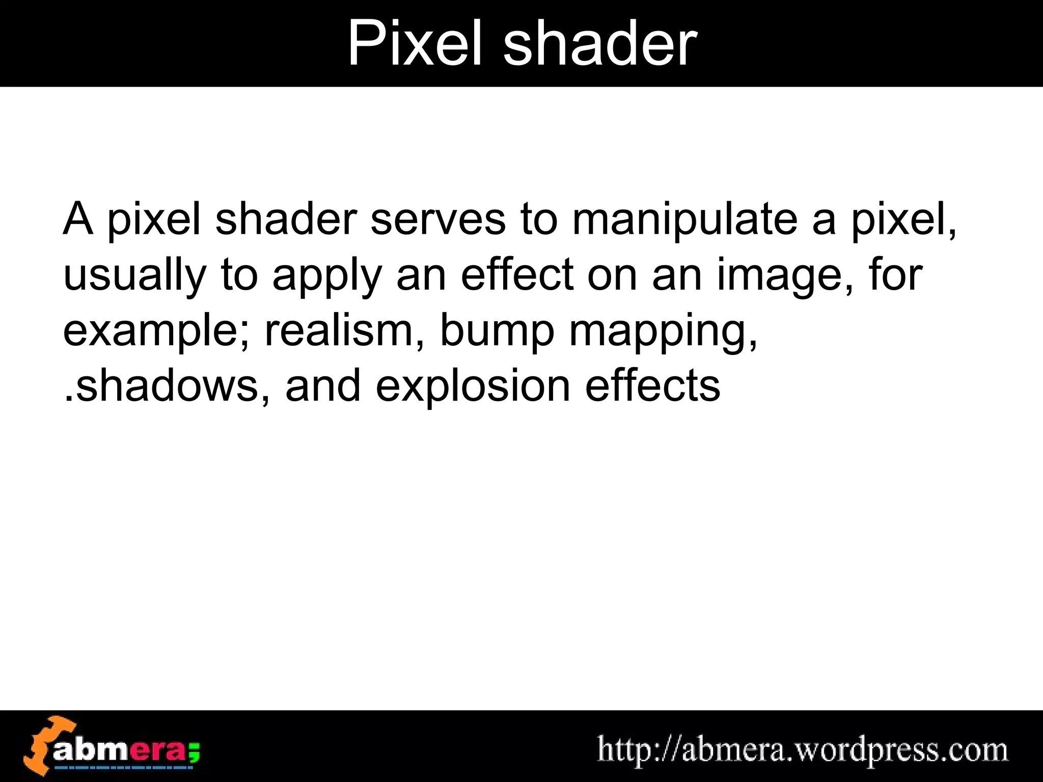 Pixel shader

A pixel shader serves to manipulate a pixel,
usually to apply an effect on an image, for
example; realism, bump mapping,
.shadows, and explosion effects
 