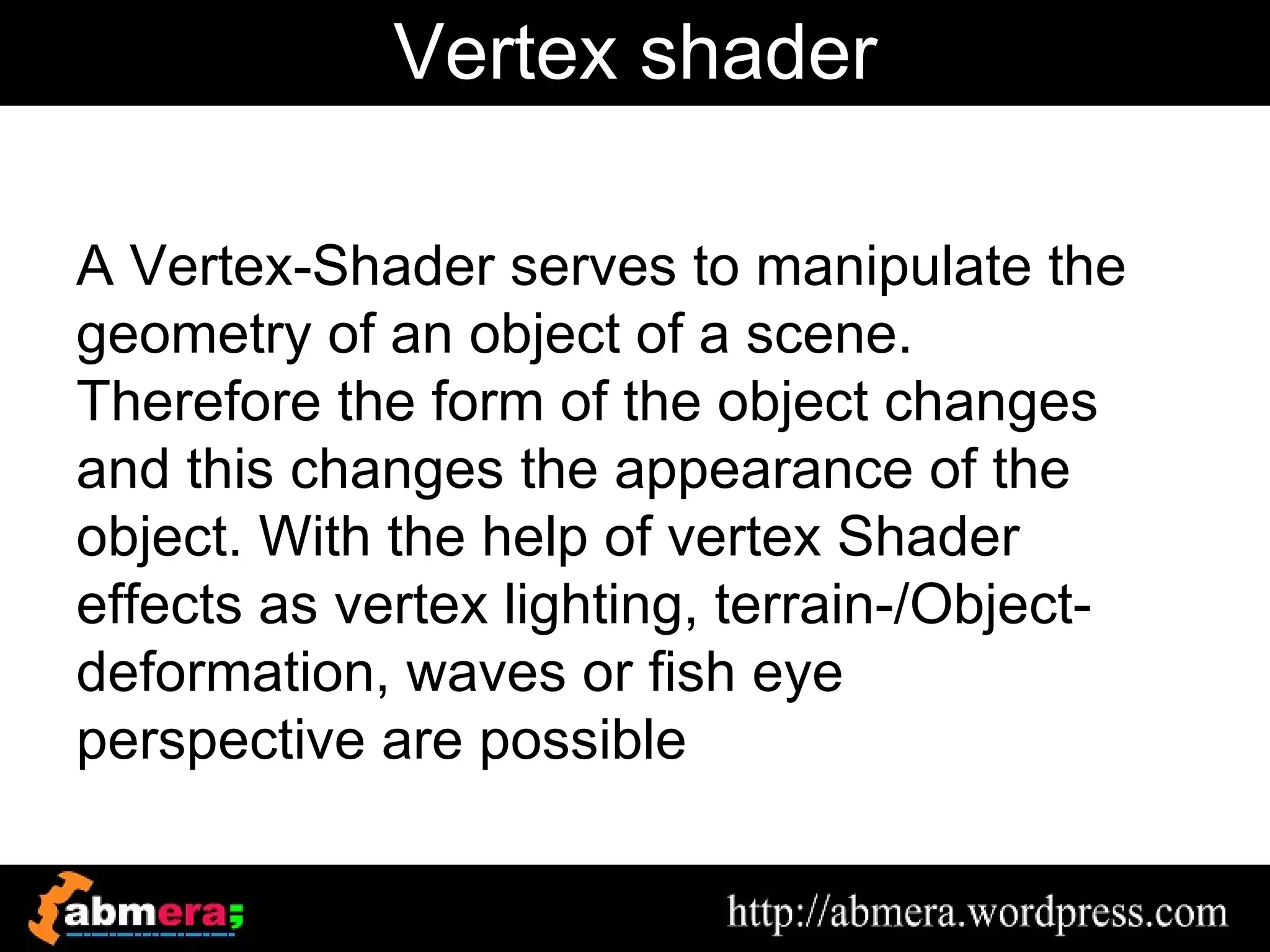 Vertex shader

A Vertex-Shader serves to manipulate the
geometry of an object of a scene.
Therefore the form of the object changes
and this changes the appearance of the
object. With the help of vertex Shader
effects as vertex lighting, terrain-/Object-
deformation, waves or fish eye
perspective are possible
 