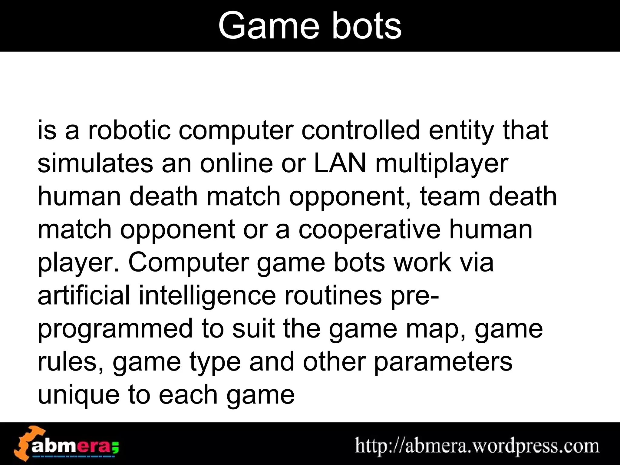 Game bots

is a robotic computer controlled entity that
simulates an online or LAN multiplayer
human death match opponent, team death
match opponent or a cooperative human
player. Computer game bots work via
artificial intelligence routines pre-
programmed to suit the game map, game
rules, game type and other parameters
unique to each game
 