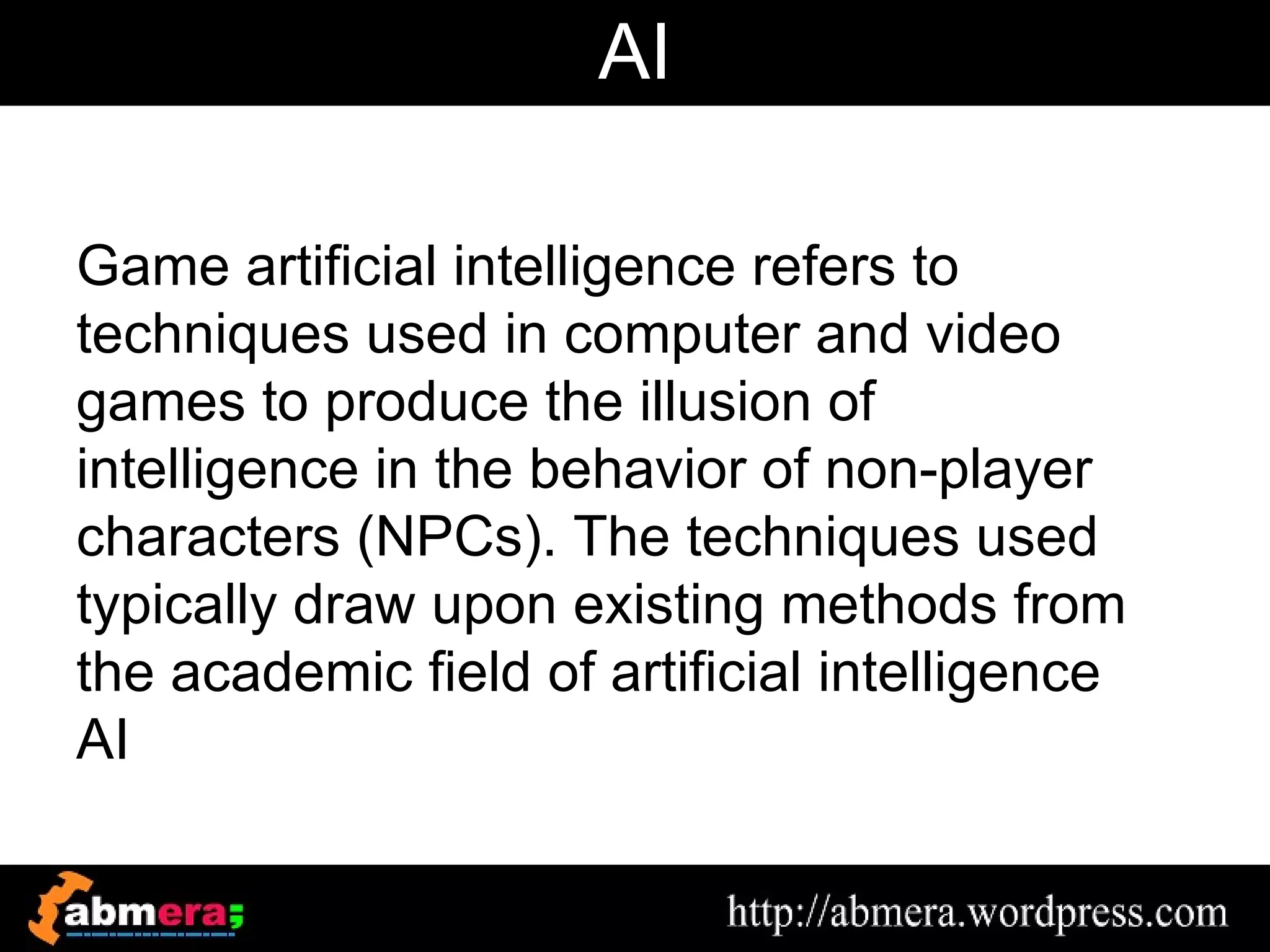 AI

Game artificial intelligence refers to
techniques used in computer and video
games to produce the illusion of
intelligence in the behavior of non-player
characters (NPCs). The techniques used
typically draw upon existing methods from
the academic field of artificial intelligence
AI
 
