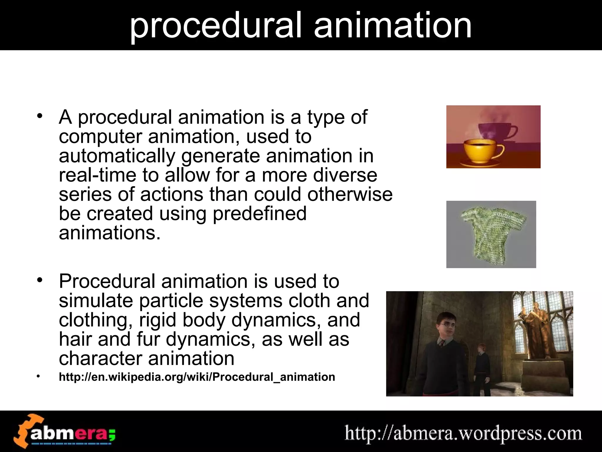 procedural animation

• A procedural animation is a type of
  computer animation, used to
  automatically generate animation in
  real-time to allow for a more diverse
  series of actions than could otherwise
  be created using predefined
  animations.

• Procedural animation is used to
  simulate particle systems cloth and
  clothing, rigid body dynamics, and
  hair and fur dynamics, as well as
  character animation
•   http://en.wikipedia.org/wiki/Procedural_animation
 