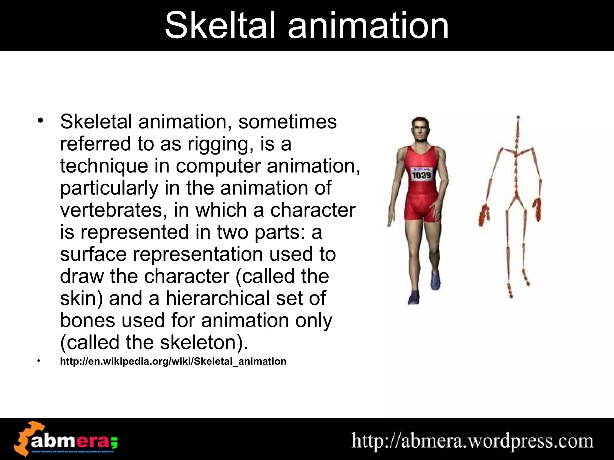 Skeltal animation

• Skeletal animation, sometimes
  referred to as rigging, is a
  technique in computer animation,
  particularly in the animation of
  vertebrates, in which a character
  is represented in two parts: a
  surface representation used to
  draw the character (called the
  skin) and a hierarchical set of
  bones used for animation only
  (called the skeleton).
•   http://en.wikipedia.org/wiki/Skeletal_animation
 