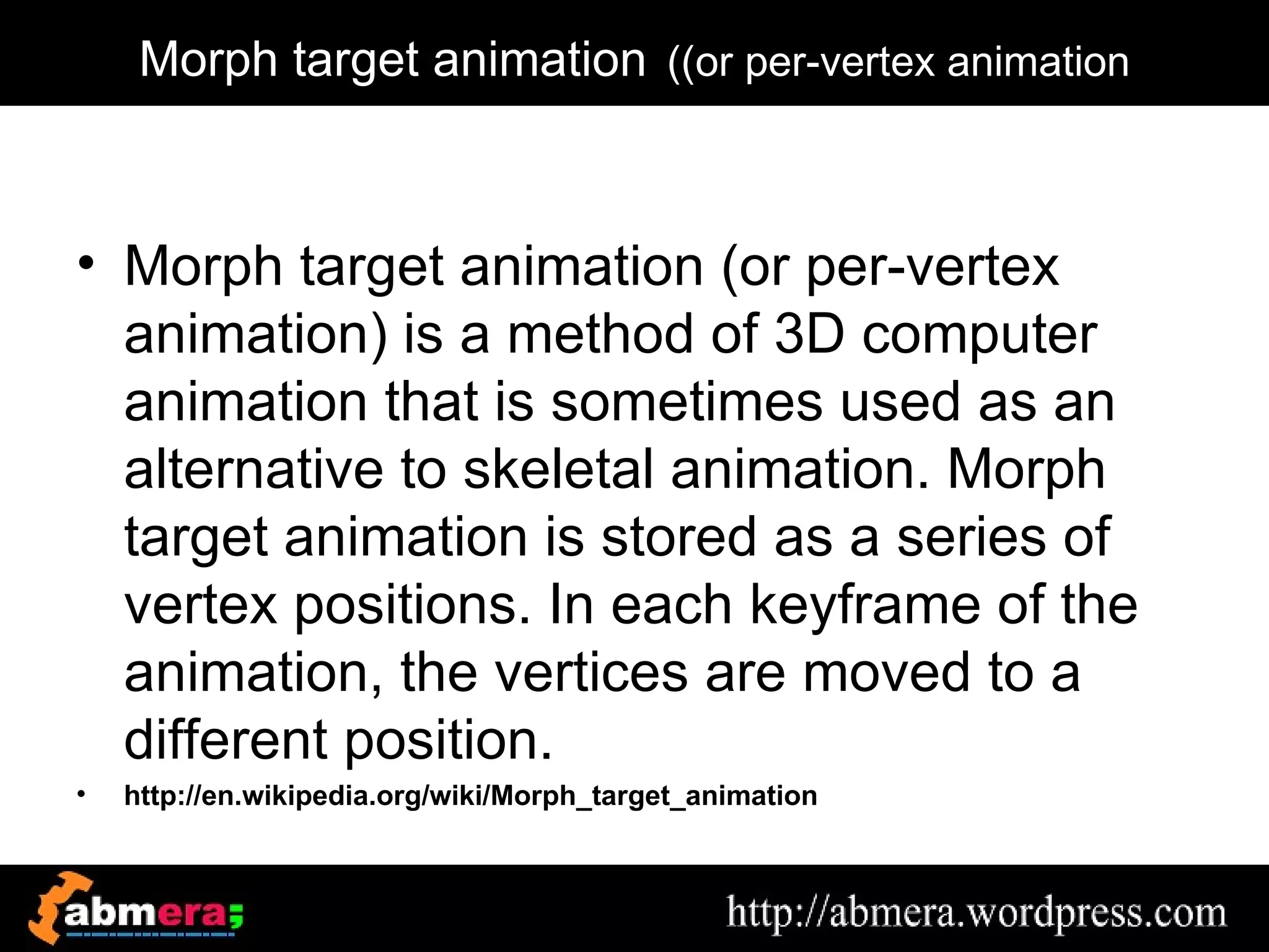 Morph target animation ((or per-vertex animation



• Morph target animation (or per-vertex
  animation) is a method of 3D computer
  animation that is sometimes used as an
  alternative to skeletal animation. Morph
  target animation is stored as a series of
  vertex positions. In each keyframe of the
  animation, the vertices are moved to a
  different position.
•   http://en.wikipedia.org/wiki/Morph_target_animation
 