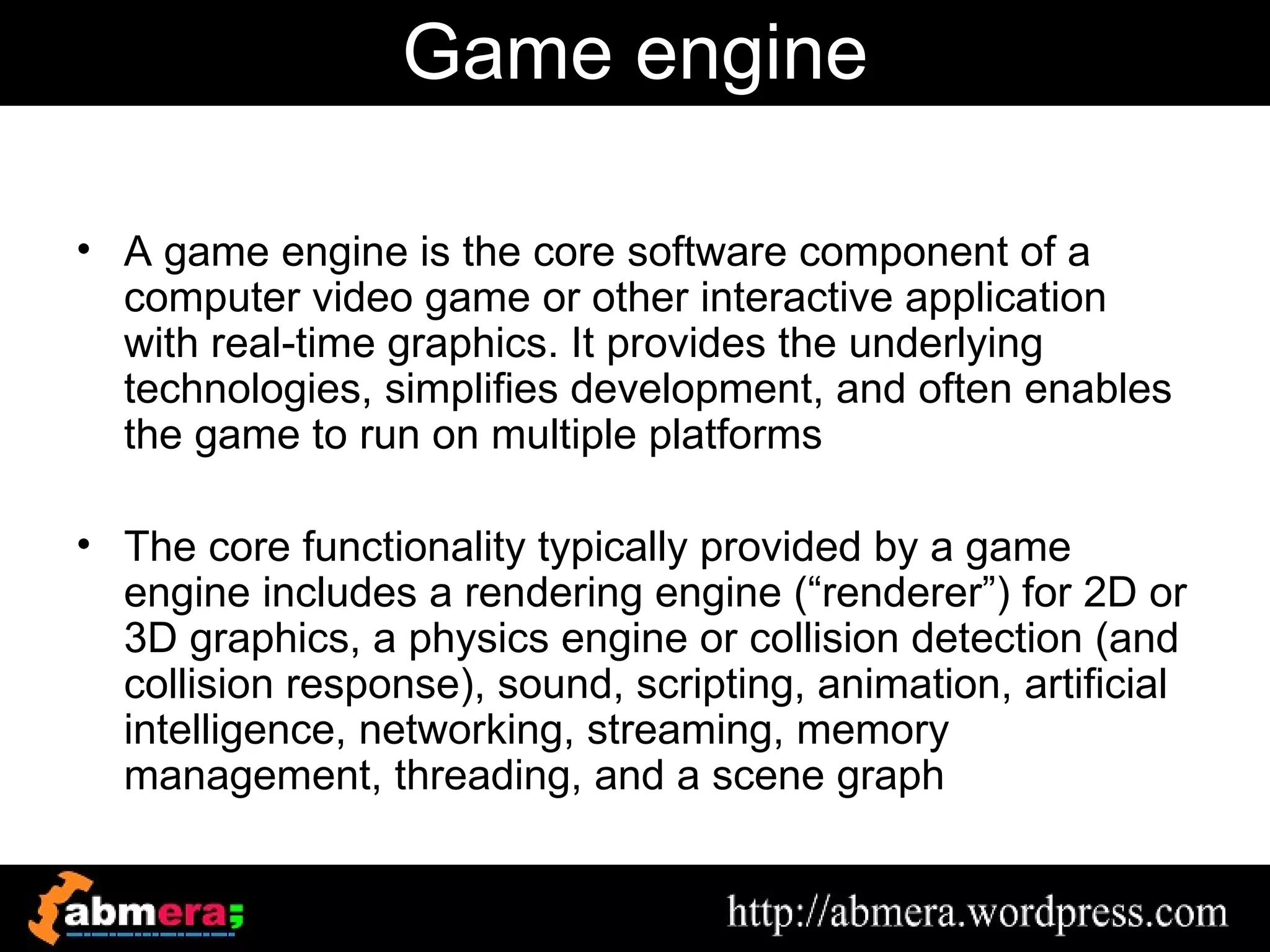Game engine

• A game engine is the core software component of a
  computer video game or other interactive application
  with real-time graphics. It provides the underlying
  technologies, simplifies development, and often enables
  the game to run on multiple platforms

• The core functionality typically provided by a game
  engine includes a rendering engine (“renderer”) for 2D or
  3D graphics, a physics engine or collision detection (and
  collision response), sound, scripting, animation, artificial
  intelligence, networking, streaming, memory
  management, threading, and a scene graph
 