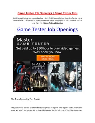 Game Tester Job Openings | Game Tester Jobs
  Get A Bonus Worth at one hundred dollars! I Got It And if You Are Serious Regarding Turning into a
  Game Tester YOU Truly Need To Look at This Review Before Shopping for IT Too: Otherwise You Can
                           Leap Right Into It Game Tester Job Openings



        Game Tester Job Openings




The Truth Regarding This Course


The guide really cleared up a ton of misconceptions as regards what a game tester essentially
does. No, it isn't like just getting to play video games. But, its still a ton of fun. The course has
 