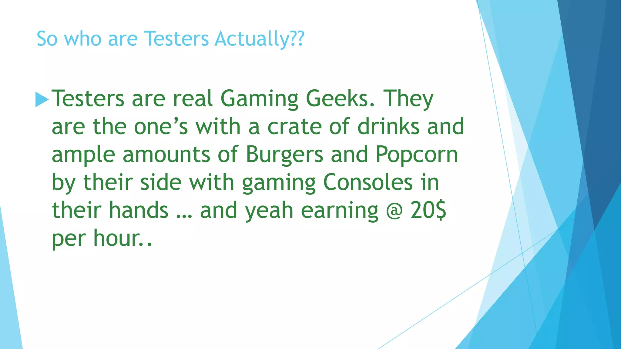 So who are Testers Actually??

 Testersare real Gaming Geeks. They
 are the one’s with a crate of drinks and
 ample amounts of Burgers and Popcorn
 by their side with gaming Consoles in
 their hands … and yeah earning @ 20$
 per hour..
 