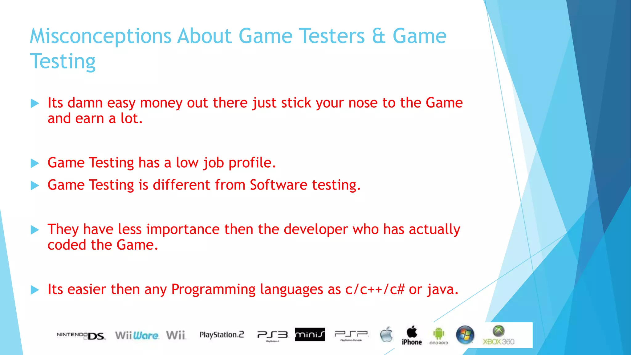 Misconceptions About Game Testers & Game
Testing
   Its damn easy money out there just stick your nose to the Game
    and earn a lot.


   Game Testing has a low job profile.
   Game Testing is different from Software testing.


   They have less importance then the developer who has actually
    coded the Game.


   Its easier then any Programming languages as c/c++/c# or java.
 