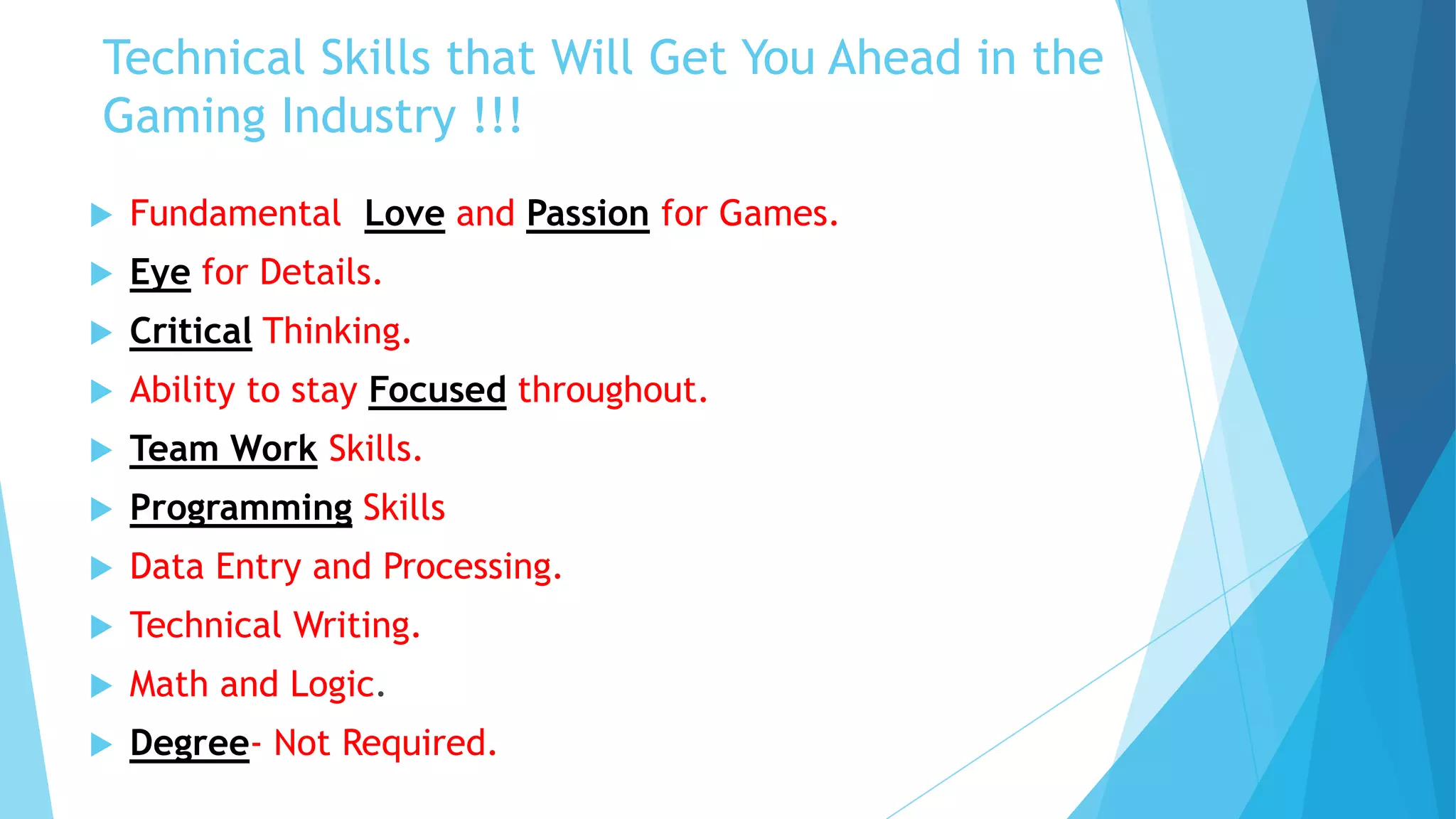 Technical Skills that Will Get You Ahead in the
Gaming Industry !!!
   Fundamental Love and Passion for Games.
   Eye for Details.
   Critical Thinking.
   Ability to stay Focused throughout.
   Team Work Skills.
   Programming Skills
   Data Entry and Processing.
   Technical Writing.
   Math and Logic.
   Degree- Not Required.
 