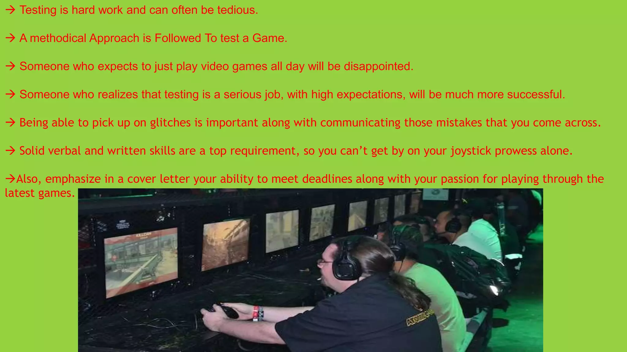  Testing is hard work and can often be tedious.

 A methodical Approach is Followed To test a Game.

 Someone who expects to just play video games all day will be disappointed.

 Someone who realizes that testing is a serious job, with high expectations, will be much more successful.

 Being able to pick up on glitches is important along with communicating those mistakes that you come across.

 Solid verbal and written skills are a top requirement, so you can’t get by on your joystick prowess alone.

Also, emphasize in a cover letter your ability to meet deadlines along with your passion for playing through the
latest games.
 