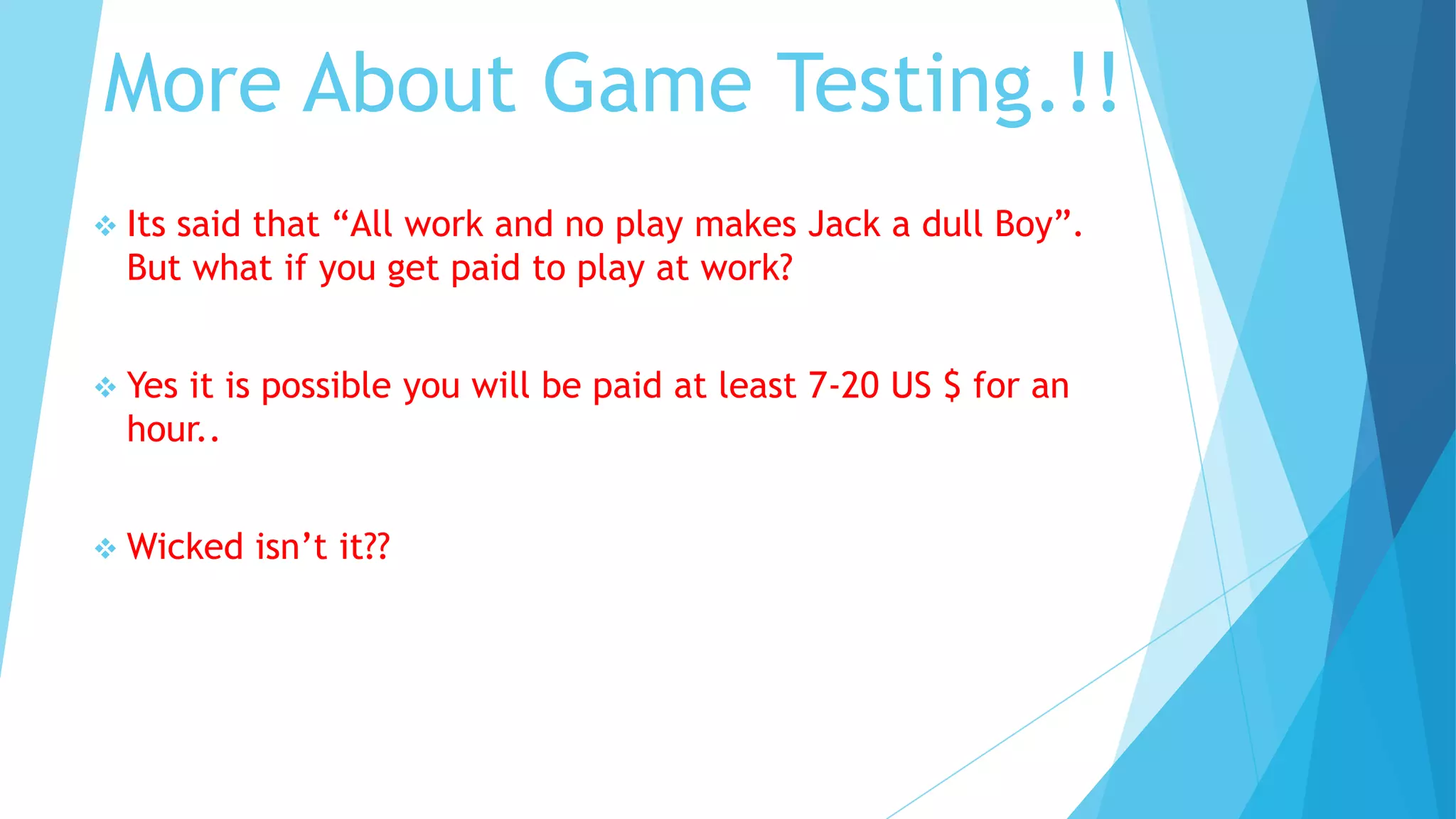 More About Game Testing.!!
 Itssaid that “All work and no play makes Jack a dull Boy”.
  But what if you get paid to play at work?


 Yesit is possible you will be paid at least 7-20 US $ for an
  hour..


 Wicked   isn’t it??
 