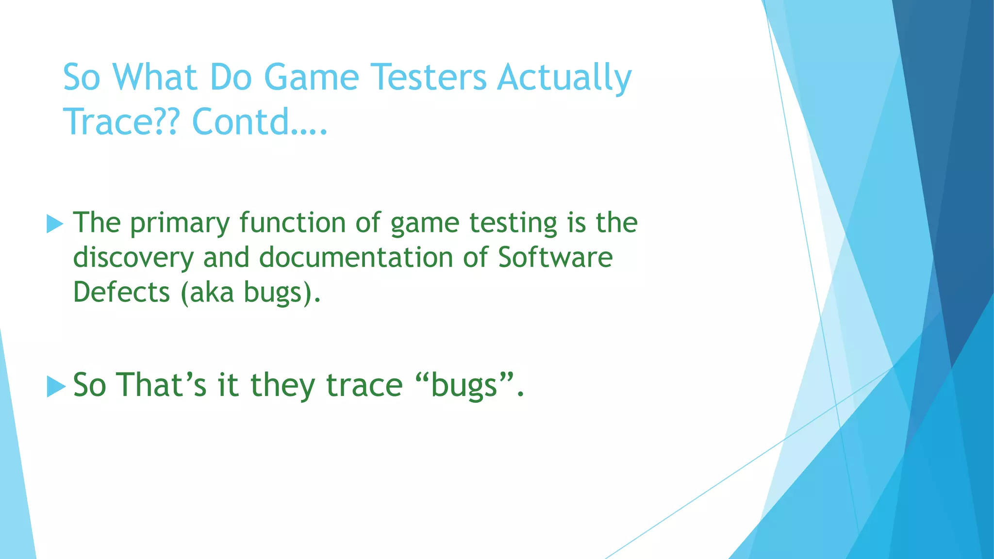 So What Do Game Testers Actually
 Trace?? Contd….

   The primary function of game testing is the
    discovery and documentation of Software
    Defects (aka bugs).


 So   That’s it they trace “bugs”.
 