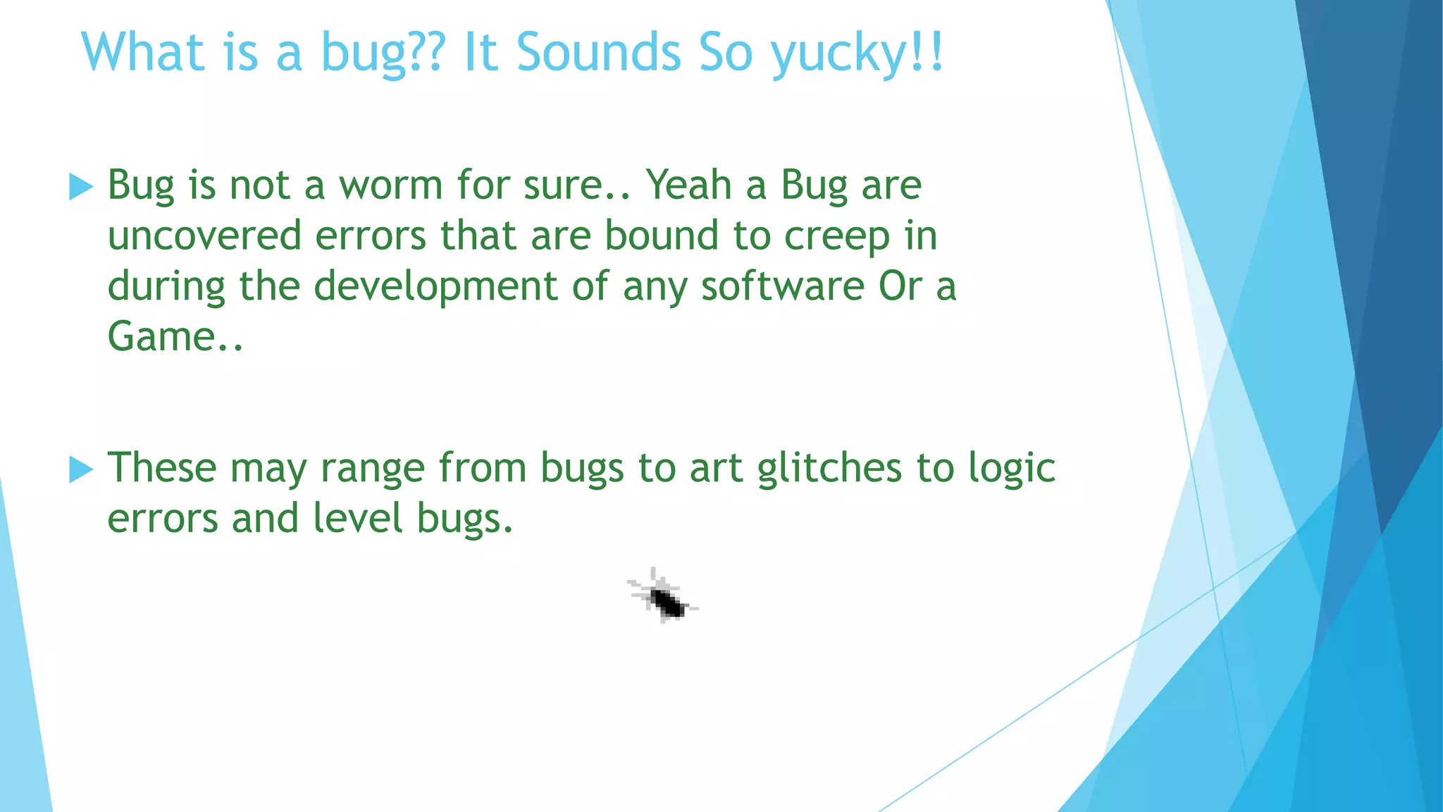 What is a bug?? It Sounds So yucky!!

   Bug is not a worm for sure.. Yeah a Bug are
    uncovered errors that are bound to creep in
    during the development of any software Or a
    Game..


   These may range from bugs to art glitches to logic
    errors and level bugs.
 