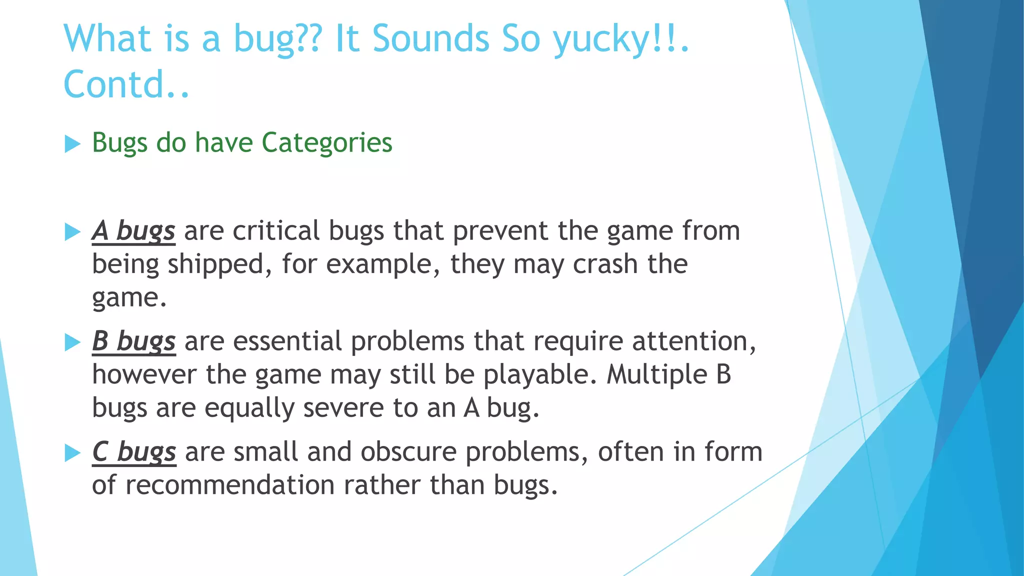 What is a bug?? It Sounds So yucky!!.
Contd..
   Bugs do have Categories


   A bugs are critical bugs that prevent the game from
    being shipped, for example, they may crash the
    game.
   B bugs are essential problems that require attention,
    however the game may still be playable. Multiple B
    bugs are equally severe to an A bug.
   C bugs are small and obscure problems, often in form
    of recommendation rather than bugs.
 