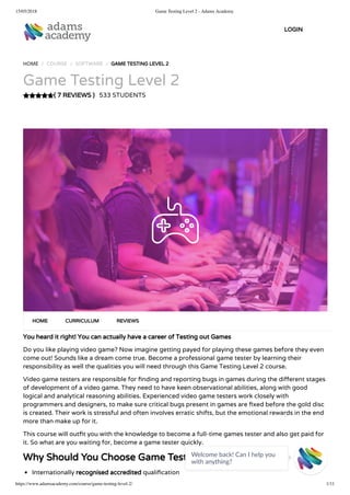 15/05/2018 Game Testing Level 2 - Adams Academy
https://www.adamsacademy.com/course/game-testing-level-2/ 1/11
( 7 REVIEWS )
HOME / COURSE / SOFTWARE / GAME TESTING LEVEL 2
Game Testing Level 2
533 STUDENTS
You heard it right! You can actually have a career of Testing out Games
Do you like playing video game? Now imagine getting payed for playing these games before they even
come out! Sounds like a dream come true. Become a professional game tester by learning their
responsibility as well the qualities you will need through this Game Testing Level 2 course.
Video game testers are responsible for nding and reporting bugs in games during the di erent stages
of development of a video game. They need to have keen observational abilities, along with good
logical and analytical reasoning abilities. Experienced video game testers work closely with
programmers and designers, to make sure critical bugs present in games are xed before the gold disc
is created. Their work is stressful and often involves erratic shifts, but the emotional rewards in the end
more than make up for it.
This course will out t you with the knowledge to become a full-time games tester and also get paid for
it. So what are you waiting for, become a game tester quickly.
Why Should You Choose Game Testing Level 2
Internationally recognised accredited quali cation
HOME CURRICULUM REVIEWS
LOGIN
Welcome back! Can I help you
with anything? 
 