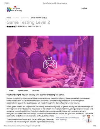 1/7/2019 Game Testing Level 2 - Adams Academy
https://www.adamsacademy.com/course/game-testing-level-2/ 1/12
( 7 REVIEWS )( 7 REVIEWS )
HOME / COURSE / SOFTWARE / GAME TESTING LEVEL 2GAME TESTING LEVEL 2
Game Testing Level 2
533 STUDENTS
You heard it right! You can actually have a career of Testing out GamesYou heard it right! You can actually have a career of Testing out Games
Do you like playing video game? Now imagine getting payed for playing these games before they even
come out! Sounds like a dream come true. Become a professional game tester by learning their
responsibility as well the qualities you will need through this Game Testing Level 2 course.
Video game testers are responsible for nding and reporting bugs in games during the di erent stages of
development of a video game. They need to have keen observational abilities, along with good logical and
analytical reasoning abilities. Experienced video game testers work closely with programmers and
designers, to make sure critical bugs present in games are xed before the gold disc is created. Their work
is stressful and often involves erratic shifts, but the emotional rewards in the end more than make up for it.
This course will out t you with the knowledge to become a full-time games tester and also get paid for it.
So what are you waiting for, become a game tester quickly.
HOMEHOME CURRICULUMCURRICULUM REVIEWSREVIEWS
LOGINLOGIN
Welcome back! Can I help you
with anything? 
 