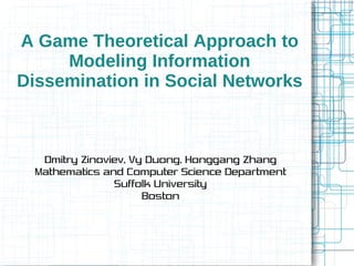 A Game Theoretical Approach to
Modeling Information
Dissemination in Social Networks
Dmitry Zinoviev, Vy Duong, Honggang Zhang
Mathematics and Computer Science Department
Suffolk University
Boston
 