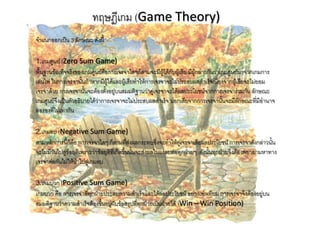ทฤษฎีเกม (Game Theory)
จาแนกออกเป็น 3 ลักษณะ ดังนี้

1.เกมศูนย์ (Zero Sum Game)
พื้นฐานข้อเท็จจริงของเกมศูนย์คือการเจรจาใดๆก็ตามจะมีผู้ได้กับผู้เสีย มีผู้กล่าวกันว่าเกมศูนย์มาจากเกมการ
เล่นไพ่ ในการเจรจานั้นถ้าหากมีผู้ได้และผู้เสียทาให้การเจรจาจะไม่ประสบผลสาเร็จเนื่องจากผู้เสียจะไม่ยอม
เจรจาด้วย การเจรจานั้นจะต้องตั้งอยู่บนสมมติฐานว่าคู่เจรจาจะได้ผลประโยชน์จากการเจรจาร่วมกัน ลักษณะ
เกมศูนย์จึงเป็นตัวอธิบายได้ว่าการเจรจาจะไม่ประสบผลสาเร็จ นอกเสียจากการเจรจานั้นจะมีลักษณะที่มีอานาจ
ต่อรองที่ไม่เท่ากัน

2.เกมลบ (Negative Sum Game)
ตามหลักการนี้ก็คือ การเจรจาใดๆ ก็ตามที่ส่งผลกระทบซึ่งจะทาให้คู่เจรจาเสียผลประโยชน์ การเจรจาดังกล่าวนั้น
จะไม่มีวันไปสู่ข้อยุติเพราะว่าข้อยุติที่เกิดขึ้นนั้นจะส่งผลในแง่ลบต่อทุกฝ่ายๆ ดังนั้นทุกฝ่ายจึงต้องพยายามหาทาง
เจรจาต่อกันไม่ให้นาไปสู่เกมลบ

3.เกมบวก (Positive Sum Game)
เกมบวก คือ การเจรจาที่ทุกฝ่ายประสบความสาเร็จและได้ผลประโยชน์ อย่างเท่าเทียม การเจรจาจึงต้องอยู่บน
สมมติฐานว่าความสาเร็จต้องขึ้นอยู่กับข้อสรุปที่ทุกฝ่ายเป็นฝ่ายได้ (Win – Win Position)
 