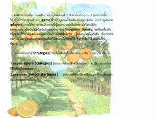 ในสถานการณ์ที่มีการแข่งขันระหว่างบุคคลตั้งแต่ 2 ฝ่าย หรือหน่วยงาน 2 หน่วยงานขึ้น
ไป เรียกการแข่งขันนี้ว่า เกม (game)สาหรับบุคคลหรือหน่วยงานที่แข่งขันกัน เรียกว่า ผู้เล่นเกม
(players) ภายใต้สภาวการณ์ดังกล่าวนี้ ผู้เล่นเกมจะตัดสินใจอย่างไรจึงจะได้รับ
ผลตอบแทน หรือประโยชน์เหนือฝ่ายตรงข้าม ทฤษฎีเกม(game theory) จะเป็นเครื่องมือ
ชนิดหนึ่ง ที่ช่วยให้ผู้เล่นเกมตัดสินใจได้อย่างมีประสิทธิภาพ ผู้เล่นเกมจะมีคู่แข่งขัน เรียกว่าฝ่าย
ตรงข้าม และผู้เล่นเกมแต่ละคนจะเลือกวิธีเล่นเกมได้หลายวิธี ซึ่งการเลือกวิธี เล่นเกมนี้จะ
เรียกว่า

   กลยุทธ์หรือกลวิธ ี(Strategies) กลวิธีที่ผู้ตัดสินใจเลือกเล่นแบ่งเป็น 2 ประเภท คือ

1.กลยุทธ์แท้(pure Strategies) ผู้เล่นเกมที่เลือกใช้กลวิธีประเภทนี้         จะเลือกเล่นเกมโดย
วิธีใดวิธีหนึ่งตลอดเวลา
2.กลยุทธ์ผสม (mixed startegies )                 ผู้เล่นเกมที่เลือกใช้กลวิธีประเภทนี้ จะเลือกเล่น
เกมโดยเล่นหลายวิธีผสมกัน
 