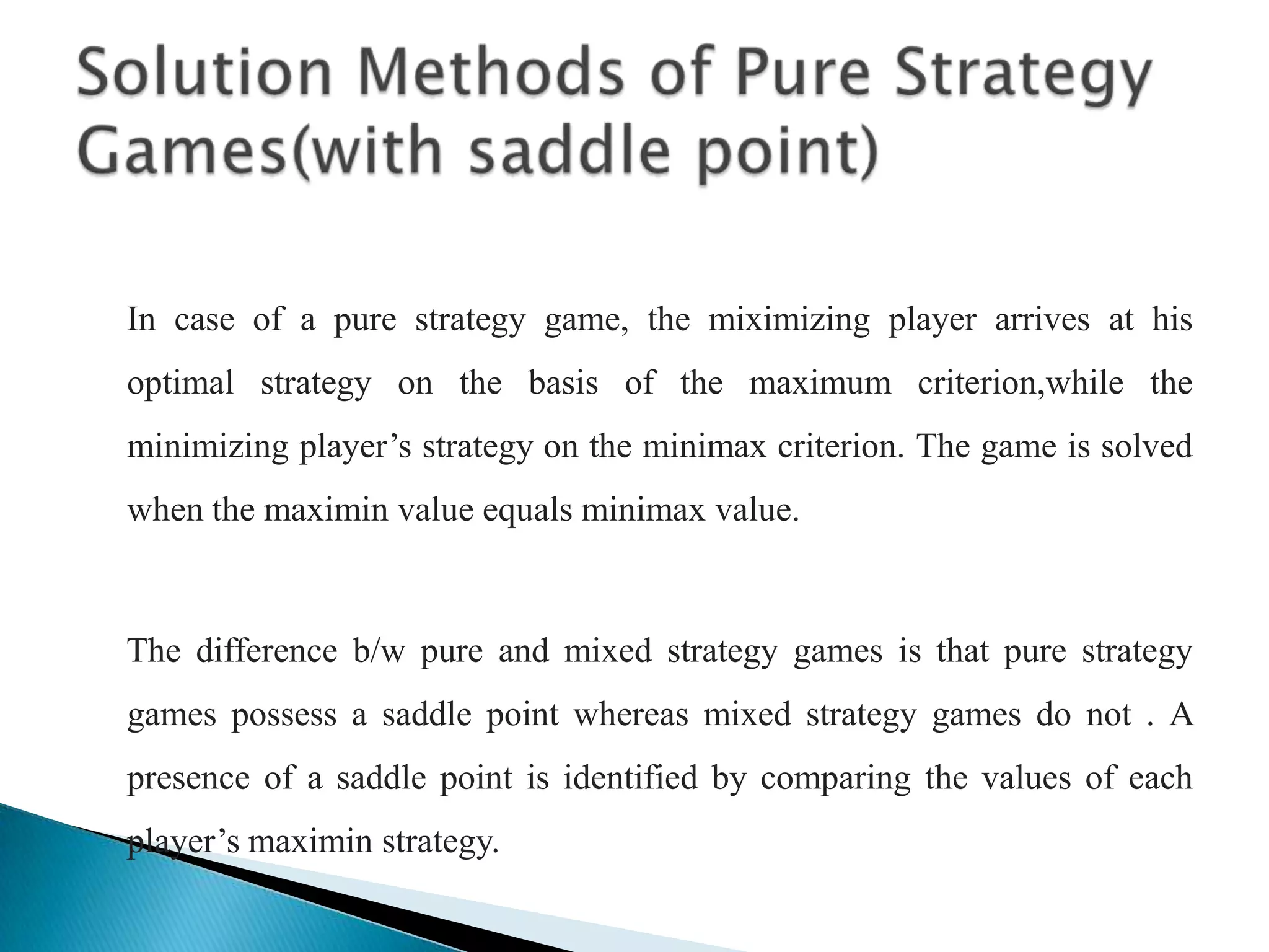     In case of a pure strategy game, the miximizing player arrives at his optimal strategy on the basis of the maximum criterion,while the minimizing player’s strategy on the minimax criterion. The game is solved when the maximin value equals minimax value.    The difference b/w pure and mixed strategy games is that pure strategy games possess a saddle point whereas mixed strategy games do not . A presence of a saddle point is identified by comparing the values of each player’s maximin strategy.Solution Methods of Pure Strategy Games(with saddle point)