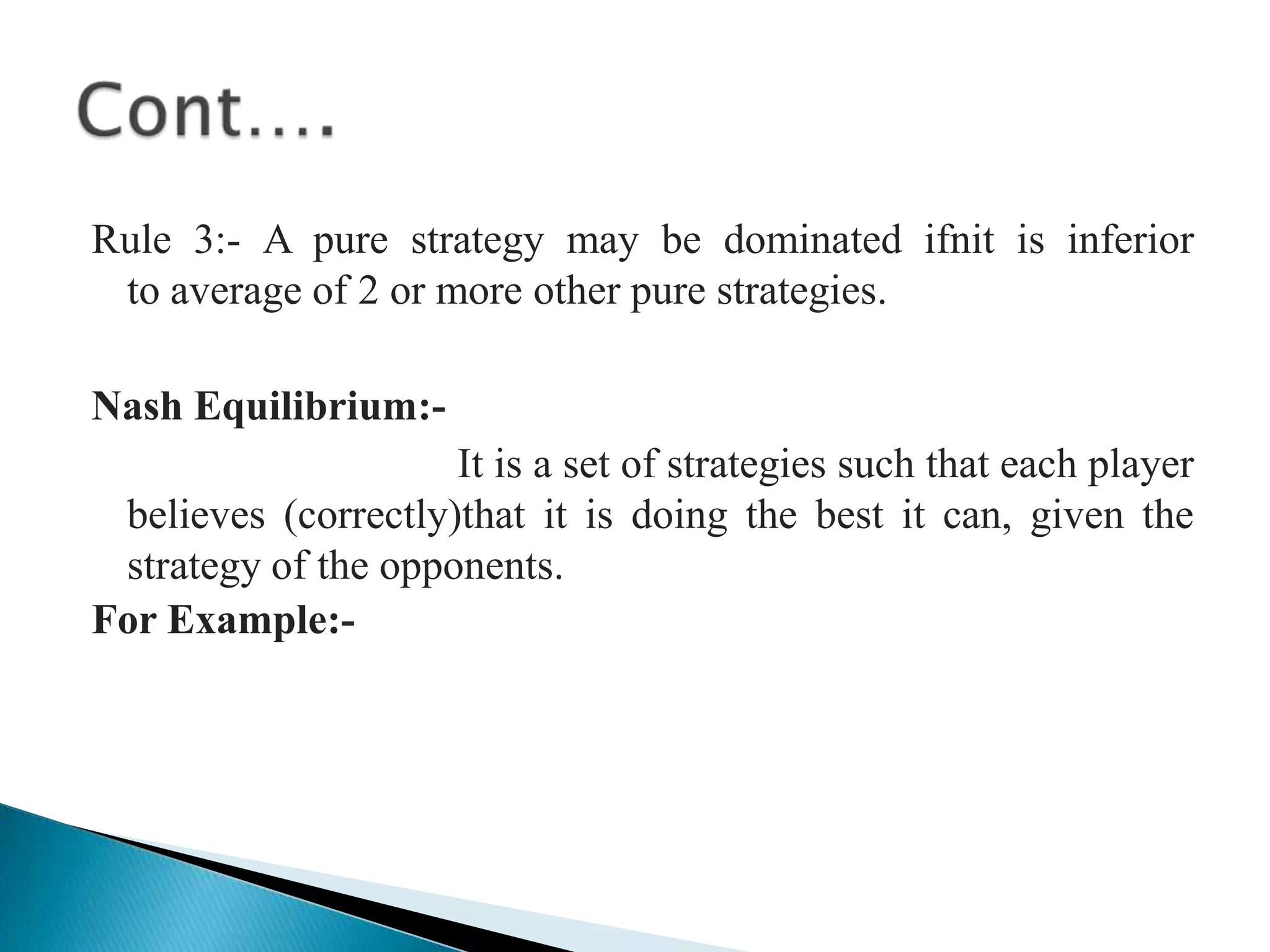 Rule 3:- A pure strategy may be dominated ifnit is inferior                                                                                                                         to average of 2 or more other pure strategies. Nash Equilibrium:-It is a set of strategies such that each player believes (correctly)that it is doing the best it can, given the strategy of the opponents.For Example:-Cont….