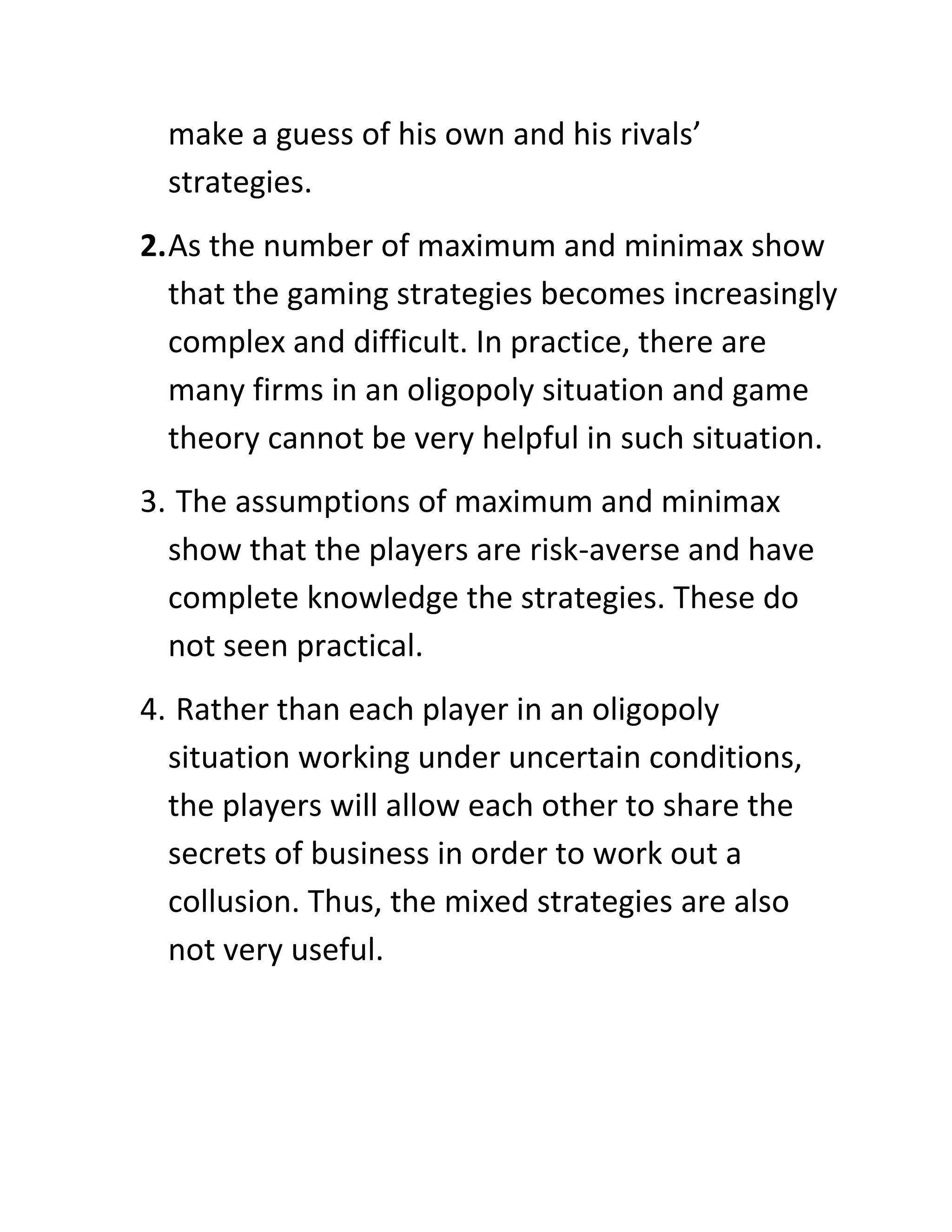 make a guess of his own and his rivals’
  strategies.
2. As the number of maximum and minimax show
   that the gaming strategies becomes increasingly
   complex and difficult. In practice, there are
   many firms in an oligopoly situation and game
   theory cannot be very helpful in such situation.
3. The assumptions of maximum and minimax
  show that the players are risk-averse and have
  complete knowledge the strategies. These do
  not seen practical.
4. Rather than each player in an oligopoly
  situation working under uncertain conditions,
  the players will allow each other to share the
  secrets of business in order to work out a
  collusion. Thus, the mixed strategies are also
  not very useful.
 