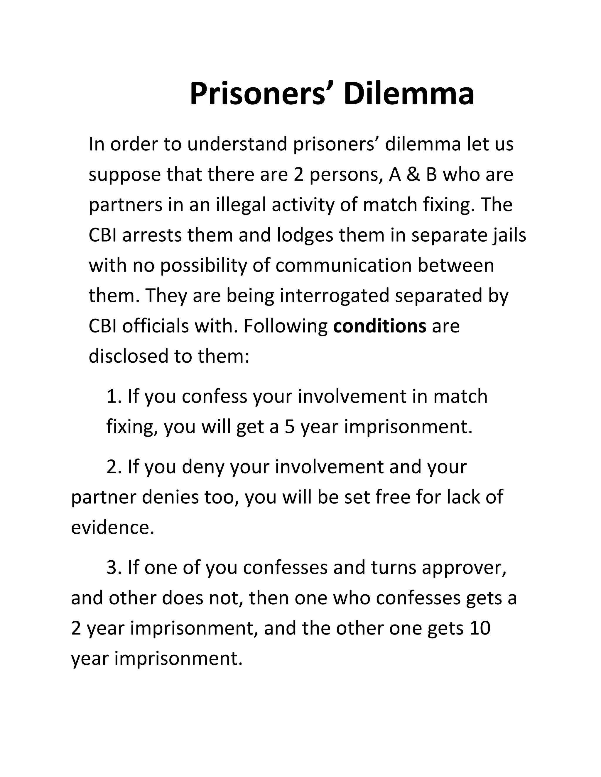 Prisoners’ Dilemma
  In order to understand prisoners’ dilemma let us
  suppose that there are 2 persons, A & B who are
  partners in an illegal activity of match fixing. The
  CBI arrests them and lodges them in separate jails
  with no possibility of communication between
  them. They are being interrogated separated by
  CBI officials with. Following conditions are
  disclosed to them:
    1. If you confess your involvement in match
    fixing, you will get a 5 year imprisonment.
    2. If you deny your involvement and your
partner denies too, you will be set free for lack of
evidence.
    3. If one of you confesses and turns approver,
and other does not, then one who confesses gets a
2 year imprisonment, and the other one gets 10
year imprisonment.
 