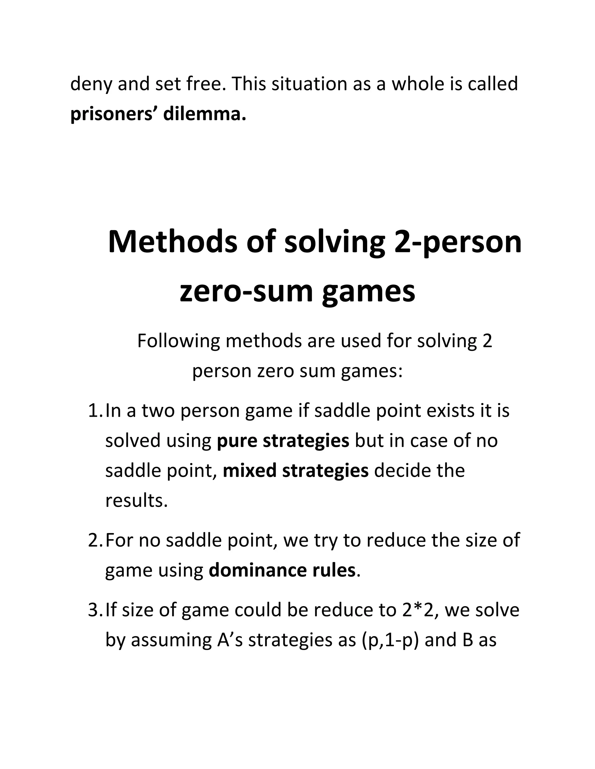 deny and set free. This situation as a whole is called
prisoners’ dilemma.




    Methods of solving 2-person
        zero-sum games
        Following methods are used for solving 2
              person zero sum games:
  1. In a two person game if saddle point exists it is
     solved using pure strategies but in case of no
     saddle point, mixed strategies decide the
     results.
  2. For no saddle point, we try to reduce the size of
     game using dominance rules.
  3. If size of game could be reduce to 2*2, we solve
     by assuming A’s strategies as (p,1-p) and B as
 