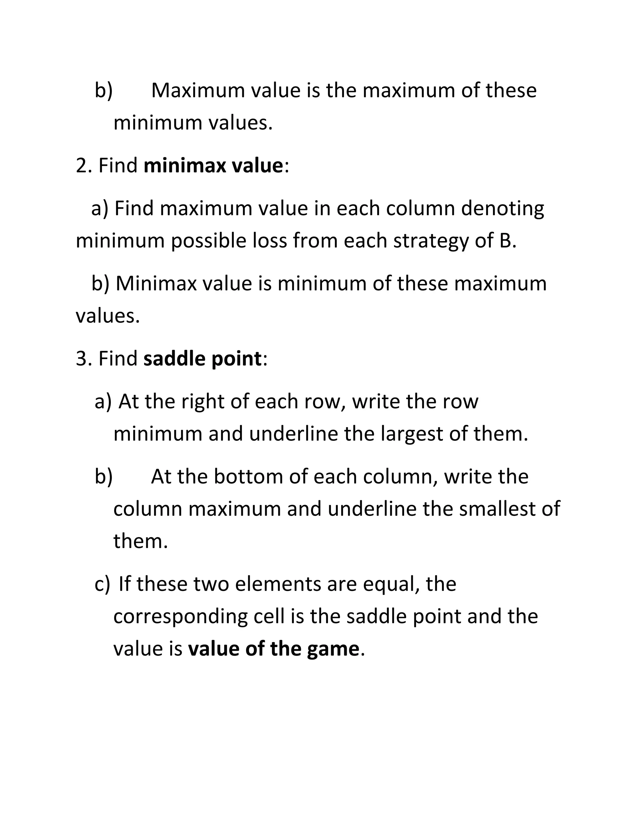 b)   Maximum value is the maximum of these
    minimum values.
2. Find minimax value:
 a) Find maximum value in each column denoting
minimum possible loss from each strategy of B.
 b) Minimax value is minimum of these maximum
values.
3. Find saddle point:
  a) At the right of each row, write the row
    minimum and underline the largest of them.
  b)    At the bottom of each column, write the
    column maximum and underline the smallest of
    them.
  c) If these two elements are equal, the
    corresponding cell is the saddle point and the
    value is value of the game.
 