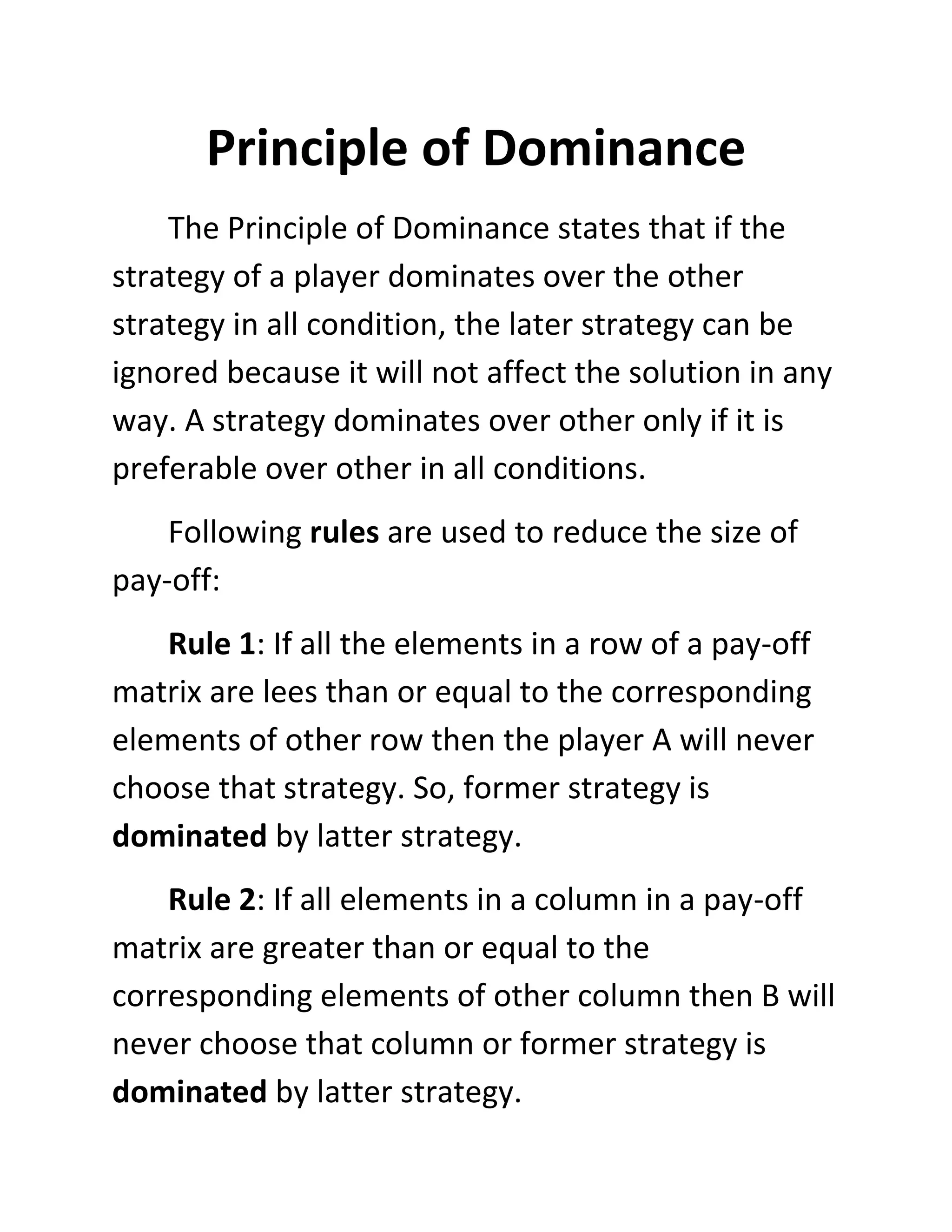 Principle of Dominance
    The Principle of Dominance states that if the
strategy of a player dominates over the other
strategy in all condition, the later strategy can be
ignored because it will not affect the solution in any
way. A strategy dominates over other only if it is
preferable over other in all conditions.
    Following rules are used to reduce the size of
pay-off:
    Rule 1: If all the elements in a row of a pay-off
matrix are lees than or equal to the corresponding
elements of other row then the player A will never
choose that strategy. So, former strategy is
dominated by latter strategy.
    Rule 2: If all elements in a column in a pay-off
matrix are greater than or equal to the
corresponding elements of other column then B will
never choose that column or former strategy is
dominated by latter strategy.
 