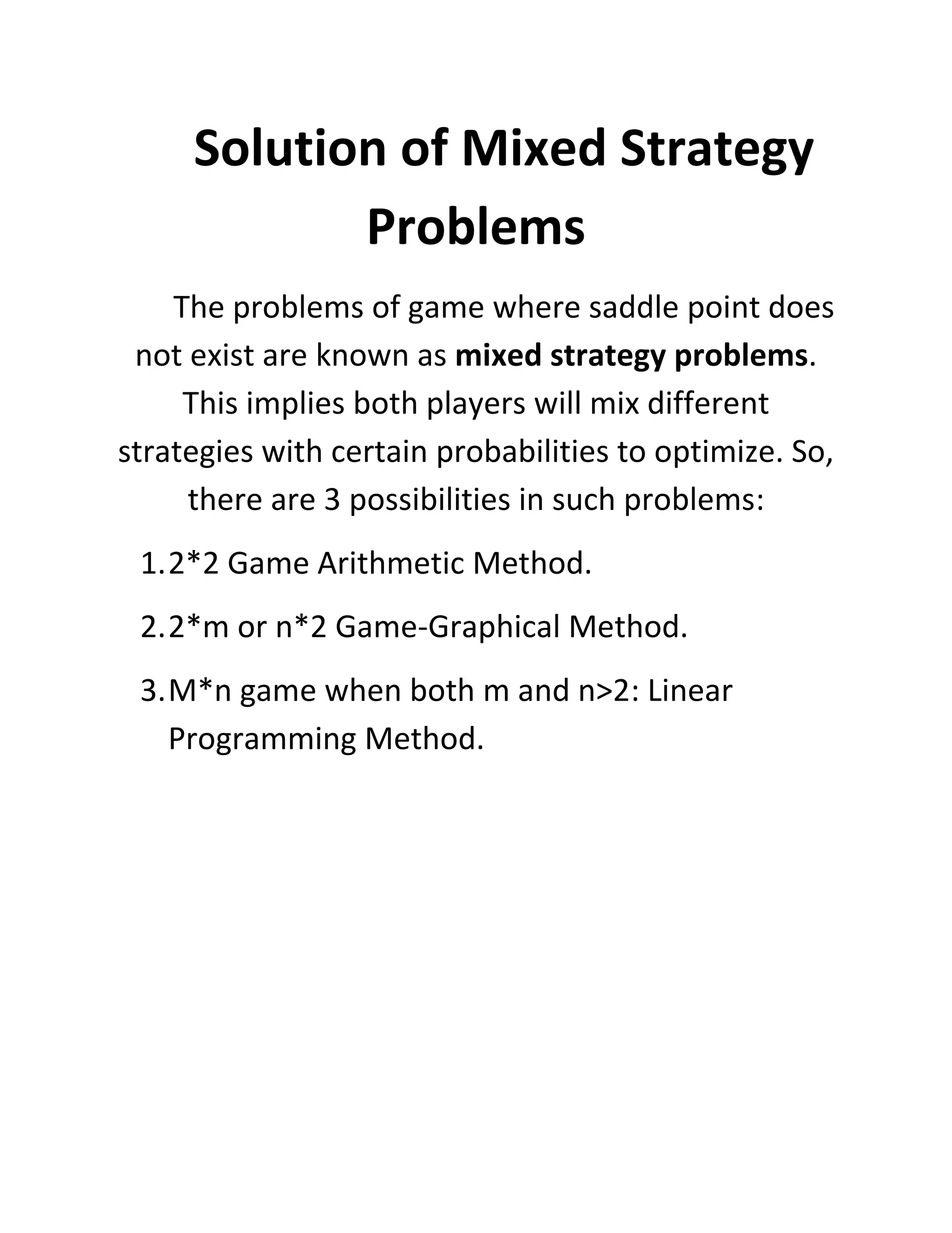 Solution of Mixed Strategy
            Problems
    The problems of game where saddle point does
 not exist are known as mixed strategy problems.
     This implies both players will mix different
strategies with certain probabilities to optimize. So,
     there are 3 possibilities in such problems:
 1. 2*2 Game Arithmetic Method.
 2. 2*m or n*2 Game-Graphical Method.
 3. M*n game when both m and n>2: Linear
    Programming Method.
 