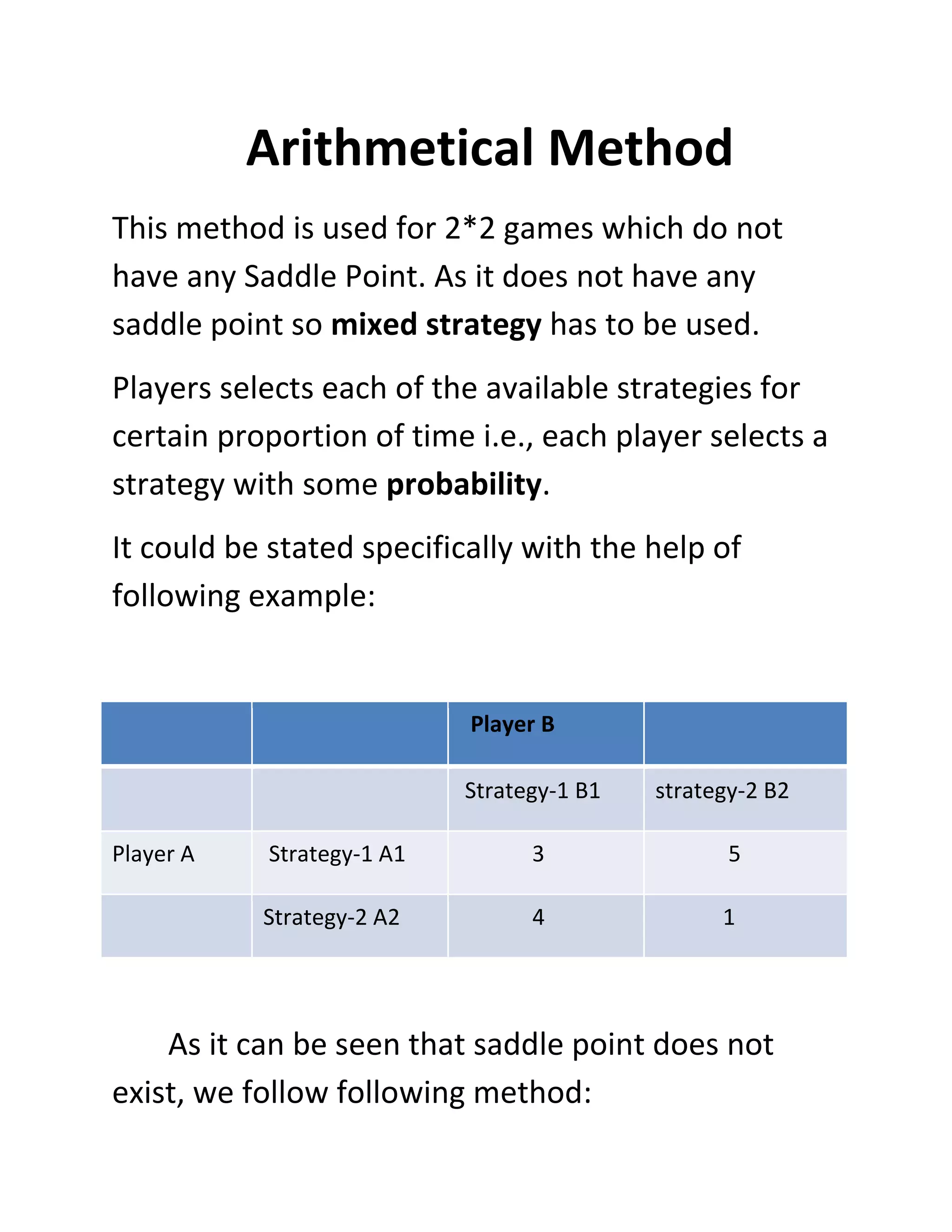 Arithmetical Method
This method is used for 2*2 games which do not
have any Saddle Point. As it does not have any
saddle point so mixed strategy has to be used.
Players selects each of the available strategies for
certain proportion of time i.e., each player selects a
strategy with some probability.
It could be stated specifically with the help of
following example:


                           Player B

                           Strategy-1 B1   strategy-2 B2

Player A   Strategy-1 A1         3                5

           Strategy-2 A2         4               1




    As it can be seen that saddle point does not
exist, we follow following method:
 