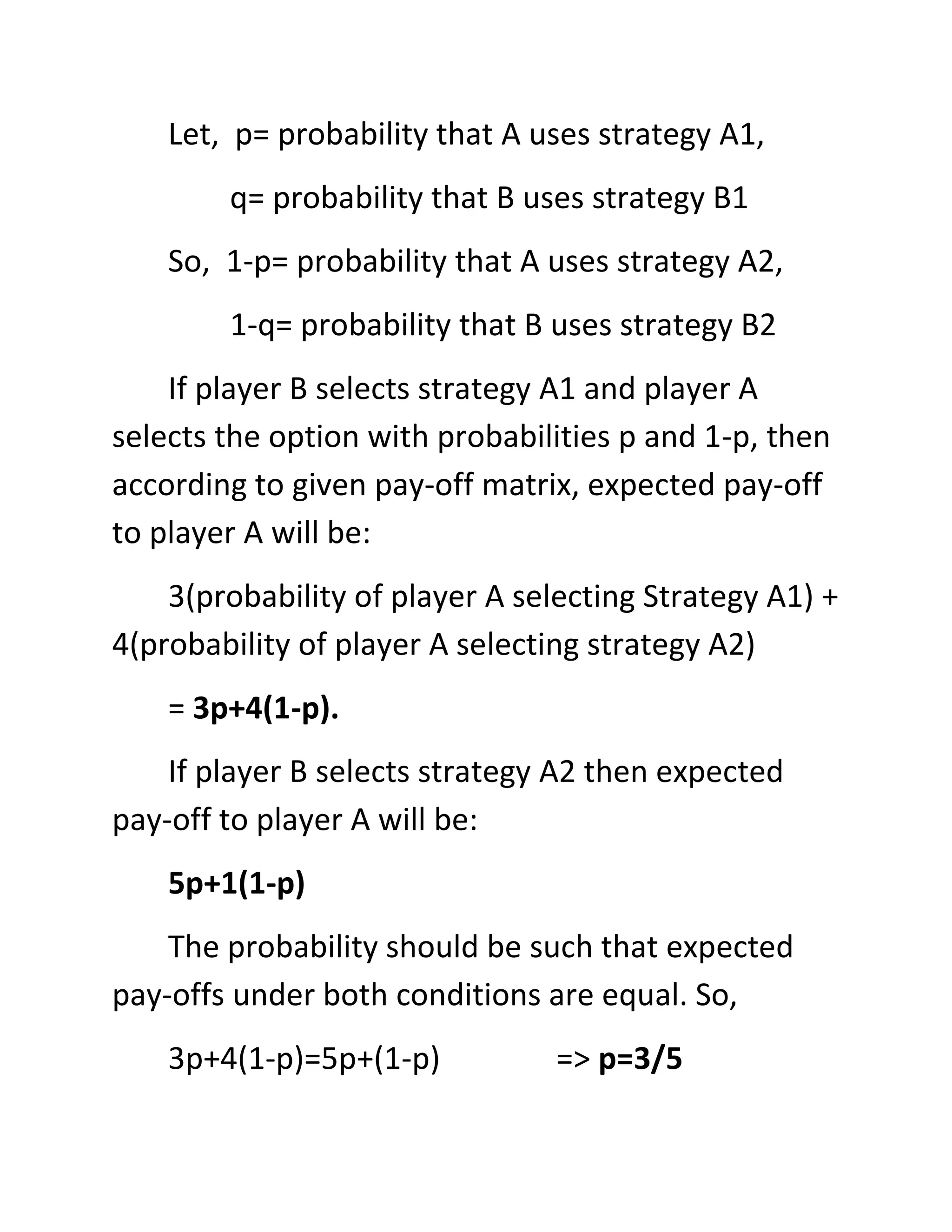 Let, p= probability that A uses strategy A1,
        q= probability that B uses strategy B1
    So, 1-p= probability that A uses strategy A2,
        1-q= probability that B uses strategy B2
    If player B selects strategy A1 and player A
selects the option with probabilities p and 1-p, then
according to given pay-off matrix, expected pay-off
to player A will be:
    3(probability of player A selecting Strategy A1) +
4(probability of player A selecting strategy A2)
    = 3p+4(1-p).
    If player B selects strategy A2 then expected
pay-off to player A will be:
    5p+1(1-p)
    The probability should be such that expected
pay-offs under both conditions are equal. So,
    3p+4(1-p)=5p+(1-p)           => p=3/5
 