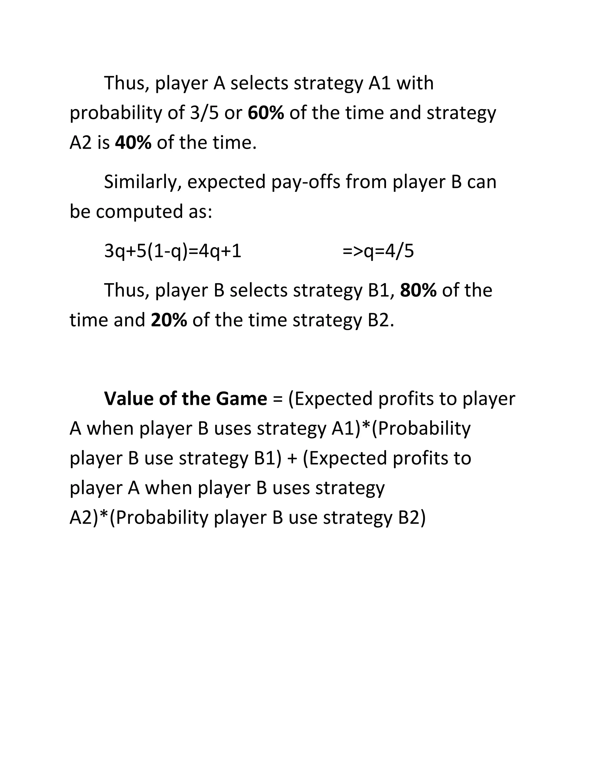 Thus, player A selects strategy A1 with
probability of 3/5 or 60% of the time and strategy
A2 is 40% of the time.
    Similarly, expected pay-offs from player B can
be computed as:
    3q+5(1-q)=4q+1              =>q=4/5
    Thus, player B selects strategy B1, 80% of the
time and 20% of the time strategy B2.


    Value of the Game = (Expected profits to player
A when player B uses strategy A1)*(Probability
player B use strategy B1) + (Expected profits to
player A when player B uses strategy
A2)*(Probability player B use strategy B2)
 