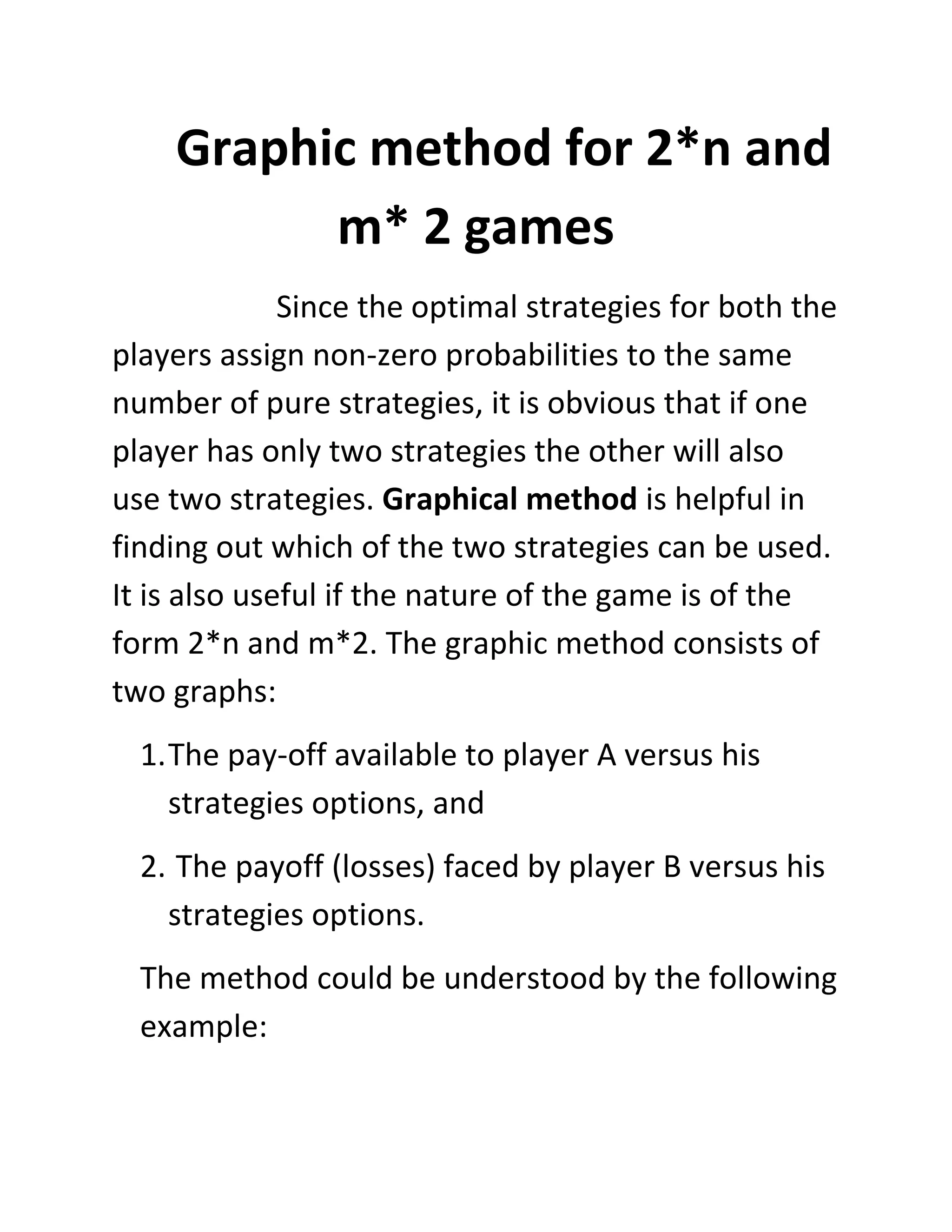 Graphic method for 2*n and
          m* 2 games
              Since the optimal strategies for both the
players assign non-zero probabilities to the same
number of pure strategies, it is obvious that if one
player has only two strategies the other will also
use two strategies. Graphical method is helpful in
finding out which of the two strategies can be used.
It is also useful if the nature of the game is of the
form 2*n and m*2. The graphic method consists of
two graphs:
  1. The pay-off available to player A versus his
     strategies options, and
  2. The payoff (losses) faced by player B versus his
    strategies options.
  The method could be understood by the following
  example:
 