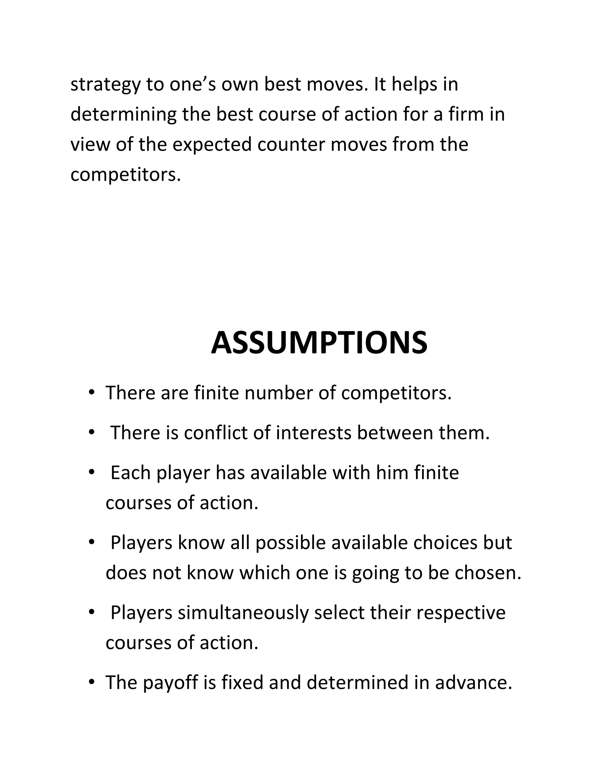 strategy to one’s own best moves. It helps in
determining the best course of action for a firm in
view of the expected counter moves from the
competitors.




                ASSUMPTIONS
  • There are finite number of competitors.
  • There is conflict of interests between them.
  • Each player has available with him finite
    courses of action.
  • Players know all possible available choices but
    does not know which one is going to be chosen.
  • Players simultaneously select their respective
    courses of action.
  • The payoff is fixed and determined in advance.
 