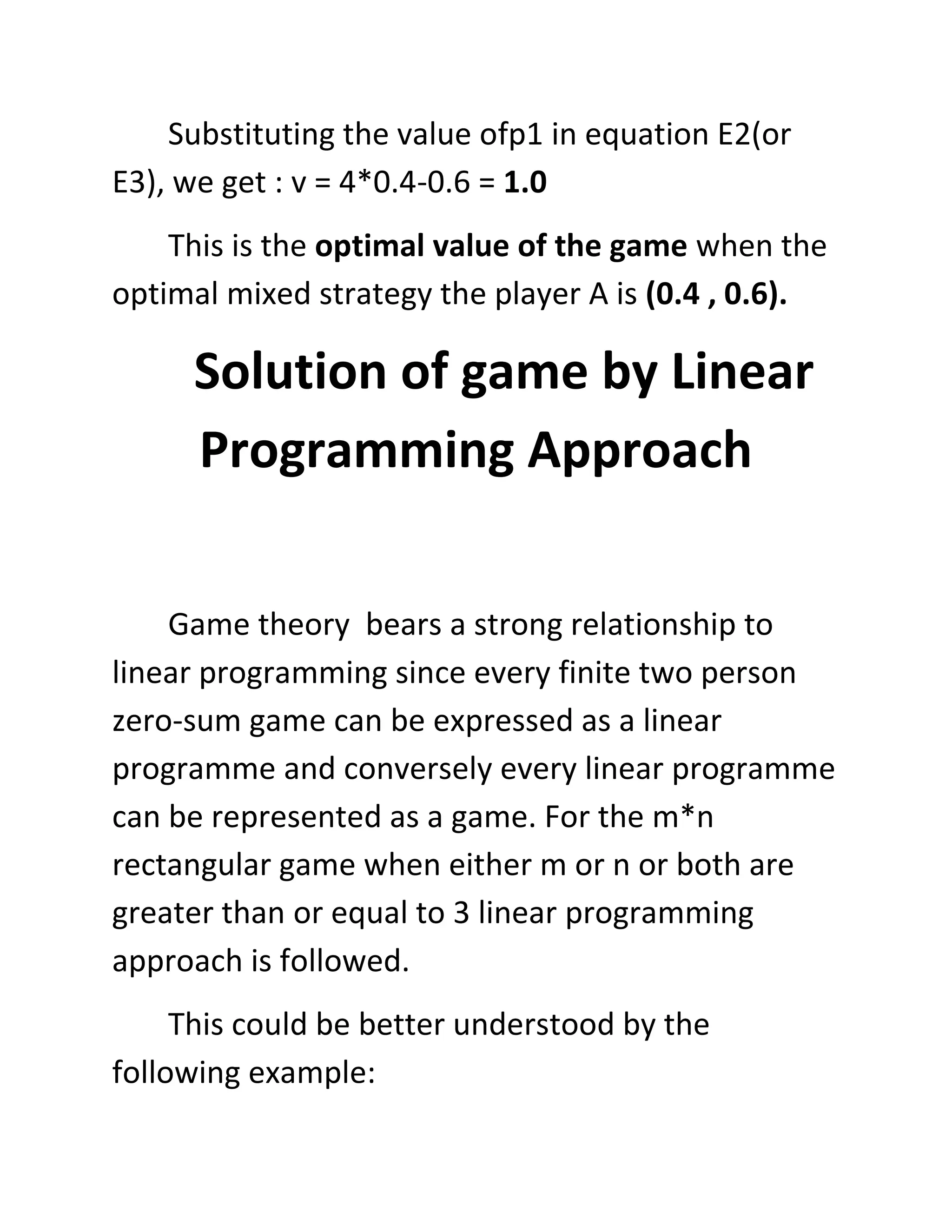 Substituting the value ofp1 in equation E2(or
E3), we get : v = 4*0.4-0.6 = 1.0
    This is the optimal value of the game when the
optimal mixed strategy the player A is (0.4 , 0.6).

     Solution of game by Linear
     Programming Approach

    Game theory bears a strong relationship to
linear programming since every finite two person
zero-sum game can be expressed as a linear
programme and conversely every linear programme
can be represented as a game. For the m*n
rectangular game when either m or n or both are
greater than or equal to 3 linear programming
approach is followed.
     This could be better understood by the
following example:
 