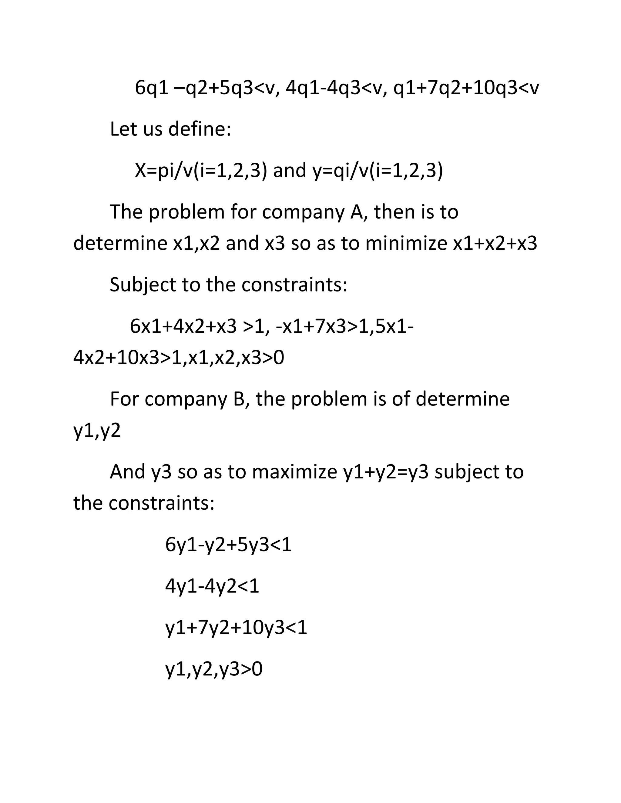 6q1 –q2+5q3<v, 4q1-4q3<v, q1+7q2+10q3<v
   Let us define:
      X=pi/v(i=1,2,3) and y=qi/v(i=1,2,3)
    The problem for company A, then is to
determine x1,x2 and x3 so as to minimize x1+x2+x3
   Subject to the constraints:
     6x1+4x2+x3 >1, -x1+7x3>1,5x1-
4x2+10x3>1,x1,x2,x3>0
    For company B, the problem is of determine
y1,y2
    And y3 so as to maximize y1+y2=y3 subject to
the constraints:
         6y1-y2+5y3<1
         4y1-4y2<1
         y1+7y2+10y3<1
         y1,y2,y3>0
 