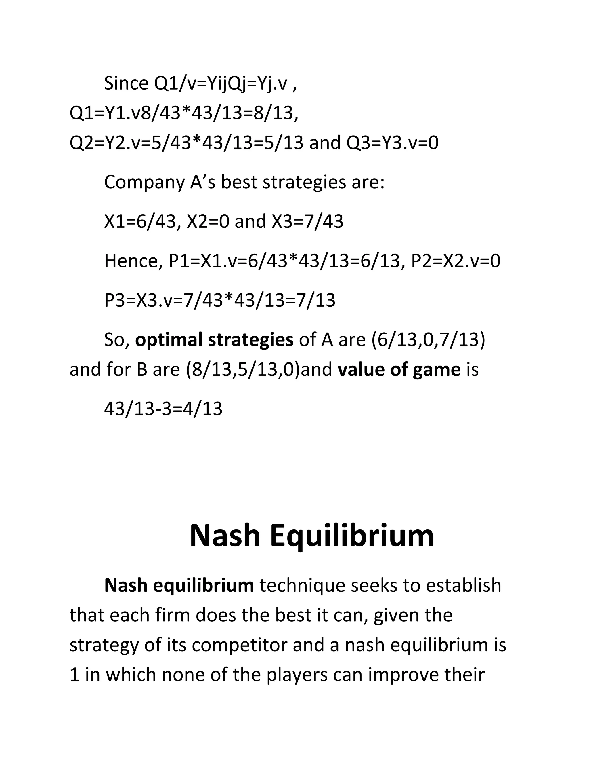 Since Q1/v=YijQj=Yj.v ,
Q1=Y1.v8/43*43/13=8/13,
Q2=Y2.v=5/43*43/13=5/13 and Q3=Y3.v=0
    Company A’s best strategies are:
    X1=6/43, X2=0 and X3=7/43
    Hence, P1=X1.v=6/43*43/13=6/13, P2=X2.v=0
    P3=X3.v=7/43*43/13=7/13
   So, optimal strategies of A are (6/13,0,7/13)
and for B are (8/13,5/13,0)and value of game is
    43/13-3=4/13




              Nash Equilibrium
     Nash equilibrium technique seeks to establish
that each firm does the best it can, given the
strategy of its competitor and a nash equilibrium is
1 in which none of the players can improve their
 
