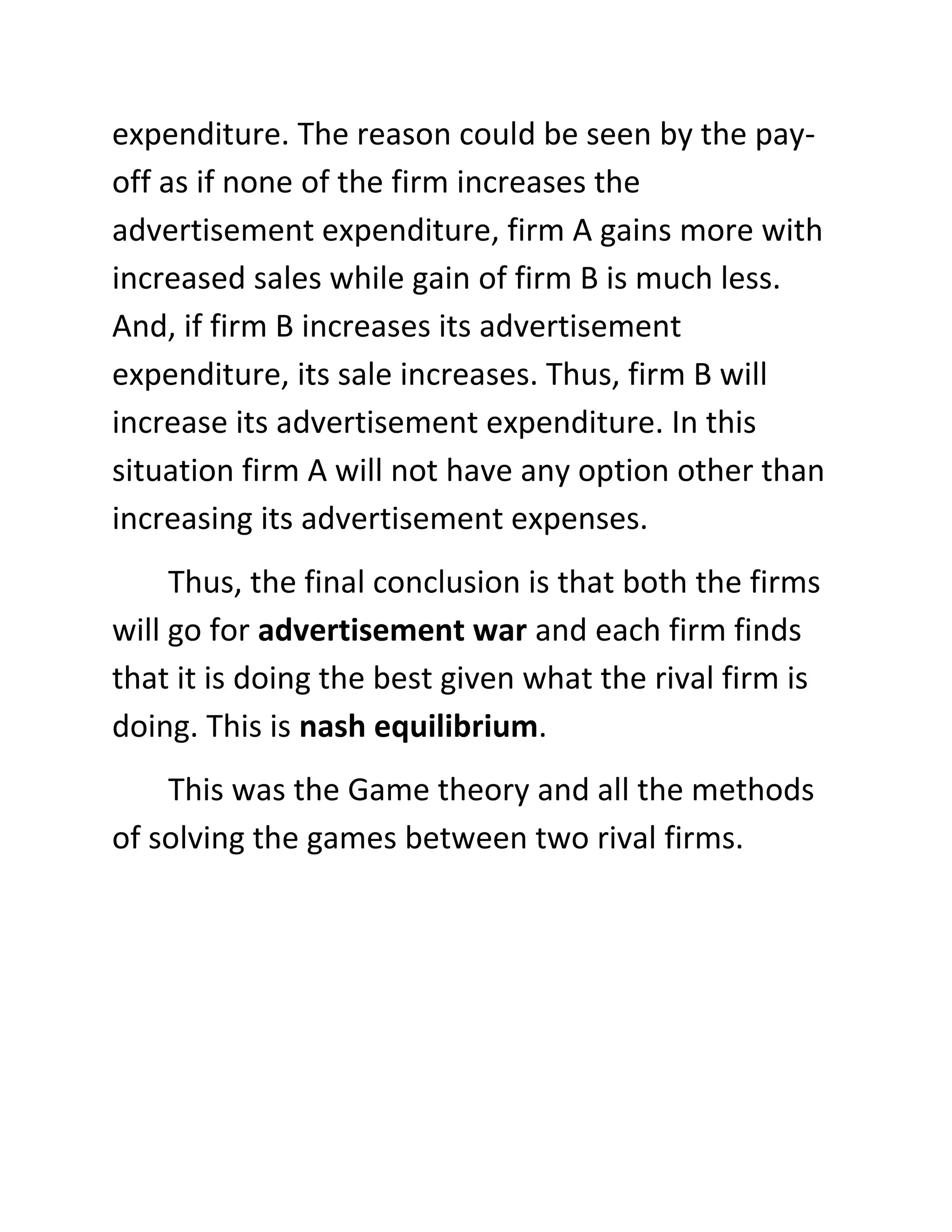 expenditure. The reason could be seen by the pay-
off as if none of the firm increases the
advertisement expenditure, firm A gains more with
increased sales while gain of firm B is much less.
And, if firm B increases its advertisement
expenditure, its sale increases. Thus, firm B will
increase its advertisement expenditure. In this
situation firm A will not have any option other than
increasing its advertisement expenses.
     Thus, the final conclusion is that both the firms
will go for advertisement war and each firm finds
that it is doing the best given what the rival firm is
doing. This is nash equilibrium.
    This was the Game theory and all the methods
of solving the games between two rival firms.
 