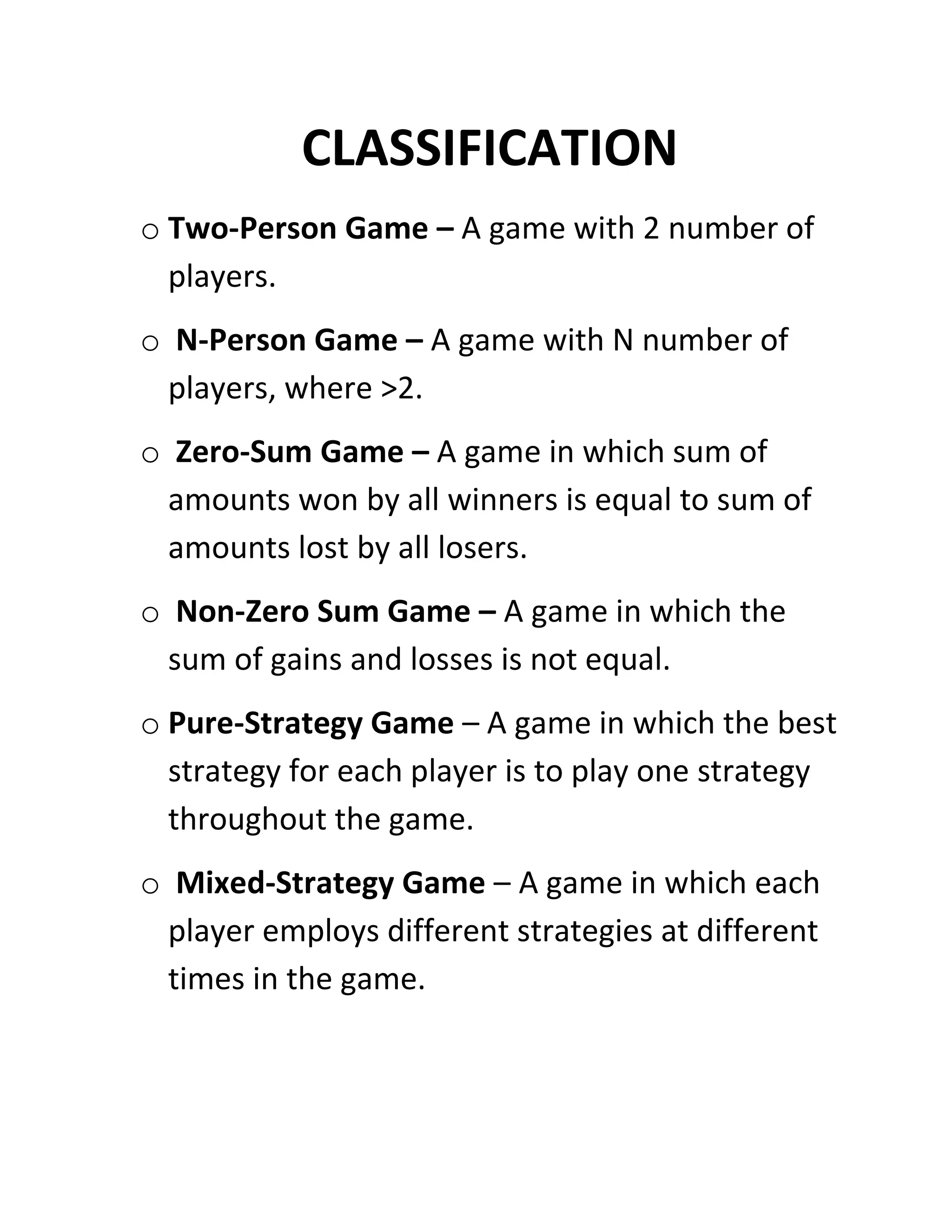 CLASSIFICATION
o Two-Person Game – A game with 2 number of
  players.
o N-Person Game – A game with N number of
 players, where >2.
o Zero-Sum Game – A game in which sum of
 amounts won by all winners is equal to sum of
 amounts lost by all losers.
o Non-Zero Sum Game – A game in which the
 sum of gains and losses is not equal.
o Pure-Strategy Game – A game in which the best
  strategy for each player is to play one strategy
  throughout the game.
o Mixed-Strategy Game – A game in which each
 player employs different strategies at different
 times in the game.
 