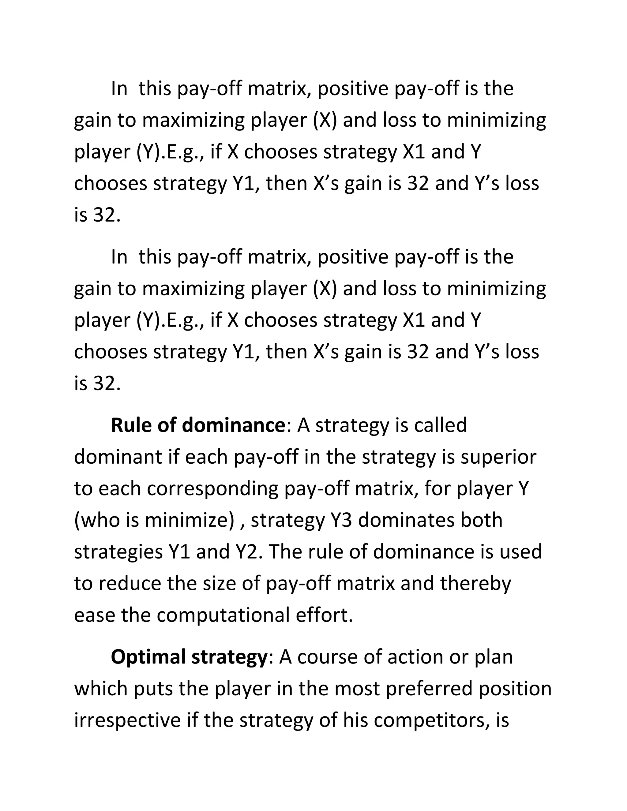 In this pay-off matrix, positive pay-off is the
gain to maximizing player (X) and loss to minimizing
player (Y).E.g., if X chooses strategy X1 and Y
chooses strategy Y1, then X’s gain is 32 and Y’s loss
is 32.
     In this pay-off matrix, positive pay-off is the
gain to maximizing player (X) and loss to minimizing
player (Y).E.g., if X chooses strategy X1 and Y
chooses strategy Y1, then X’s gain is 32 and Y’s loss
is 32.
    Rule of dominance: A strategy is called
dominant if each pay-off in the strategy is superior
to each corresponding pay-off matrix, for player Y
(who is minimize) , strategy Y3 dominates both
strategies Y1 and Y2. The rule of dominance is used
to reduce the size of pay-off matrix and thereby
ease the computational effort.
     Optimal strategy: A course of action or plan
which puts the player in the most preferred position
irrespective if the strategy of his competitors, is
 